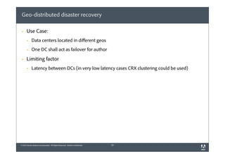 Geo-distributed disaster recovery
§

Use Case:
§
§

§

Data centers located in diﬀerent geos
One DC shall act as failover for author

Limiting factor
§

Latency between DCs (in very low latency cases CRX clustering could be used)

© 2012 Adobe Systems Incorporated. All Rights Reserved. Adobe Confidential.

29

 