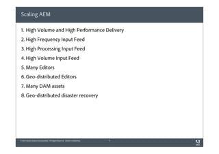 Scaling AEM
1. High Volume and High Performance Delivery
2. High Frequency Input Feed
3. High Processing Input Feed
4. High Volume Input Feed
5. Many Editors
6. Geo-distributed Editors
7. Many DAM assets
8. Geo-distributed disaster recovery

© 2012 Adobe Systems Incorporated. All Rights Reserved. Adobe Confidential.

4

 