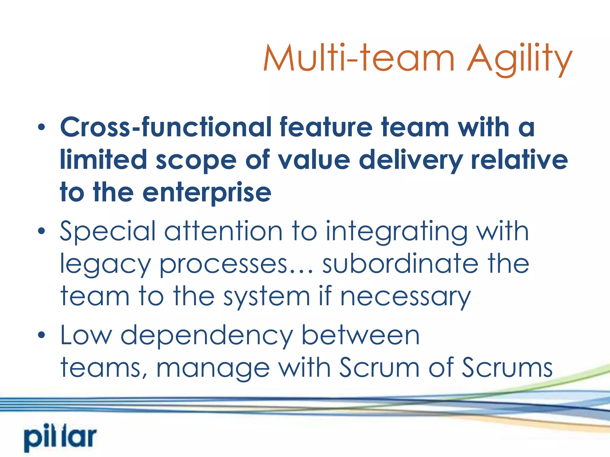 Multi-team AgilityCross-functional feature team with a limited scope of value delivery relative to the enterpriseSpecial attention to integrating with legacy processes… subordinate the team to the system if necessaryLow dependency between teams, manage with Scrum of Scrums