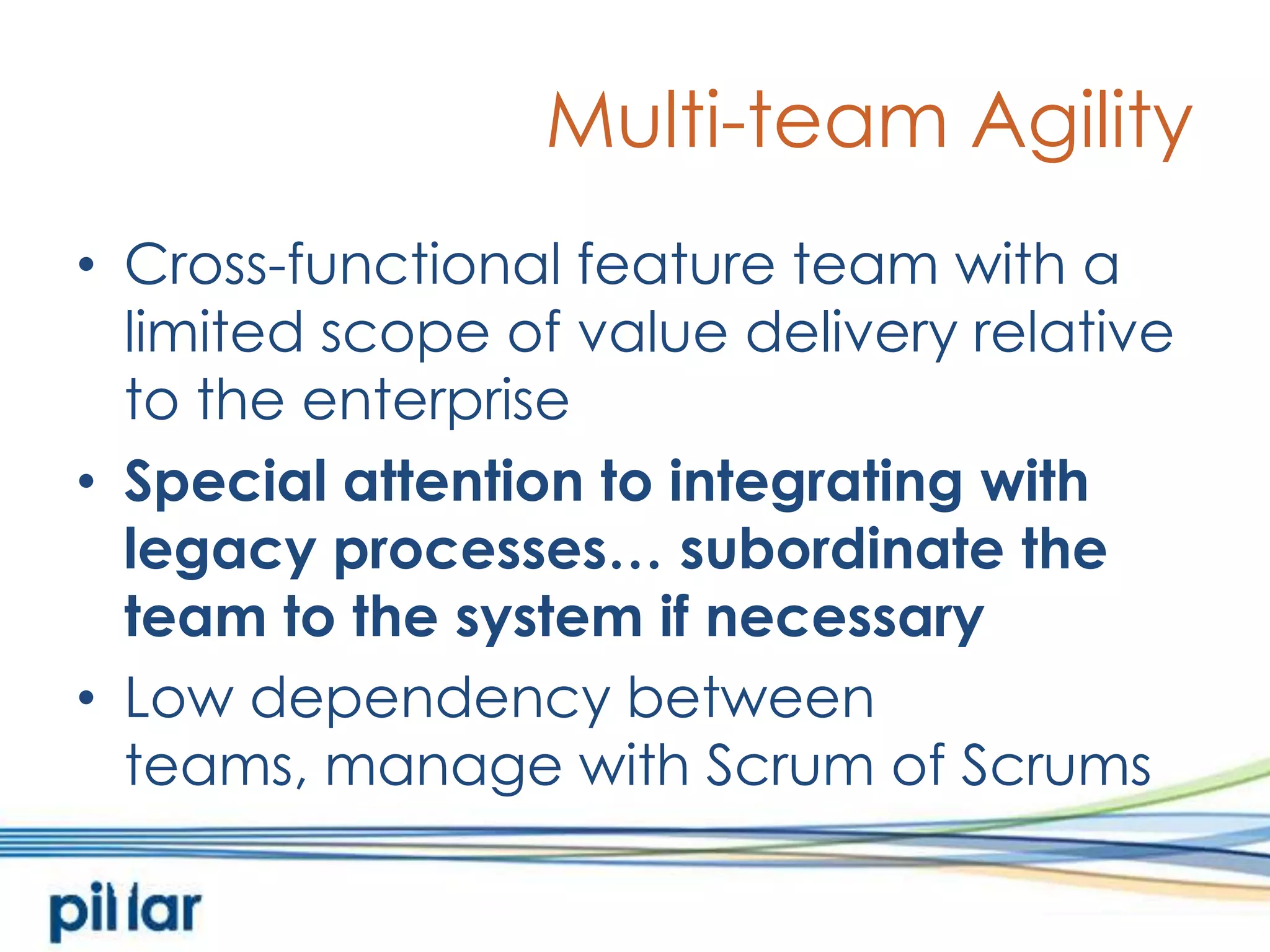Multi-team AgilityCross-functional feature team with a limited scope of value delivery relative to the enterpriseSpecial attention to integrating with legacy processes… subordinate the team to the system if necessaryLow dependency between teams, manage with Scrum of Scrums