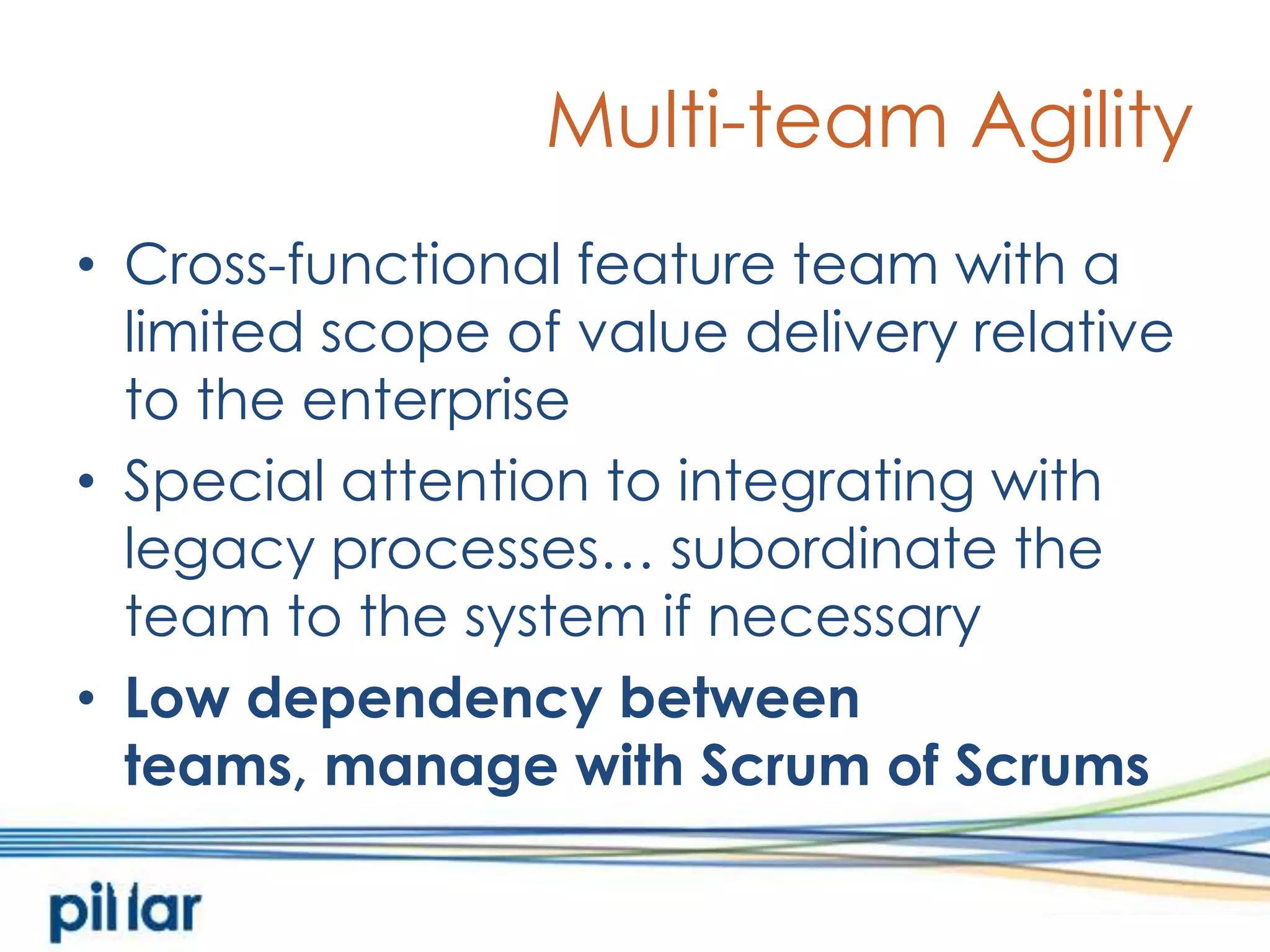 Multi-team AgilityCross-functional feature team with a limited scope of value delivery relative to the enterpriseSpecial attention to integrating with legacy processes… subordinate the team to the system if necessaryLow dependency between teams, manage with Scrum of Scrums