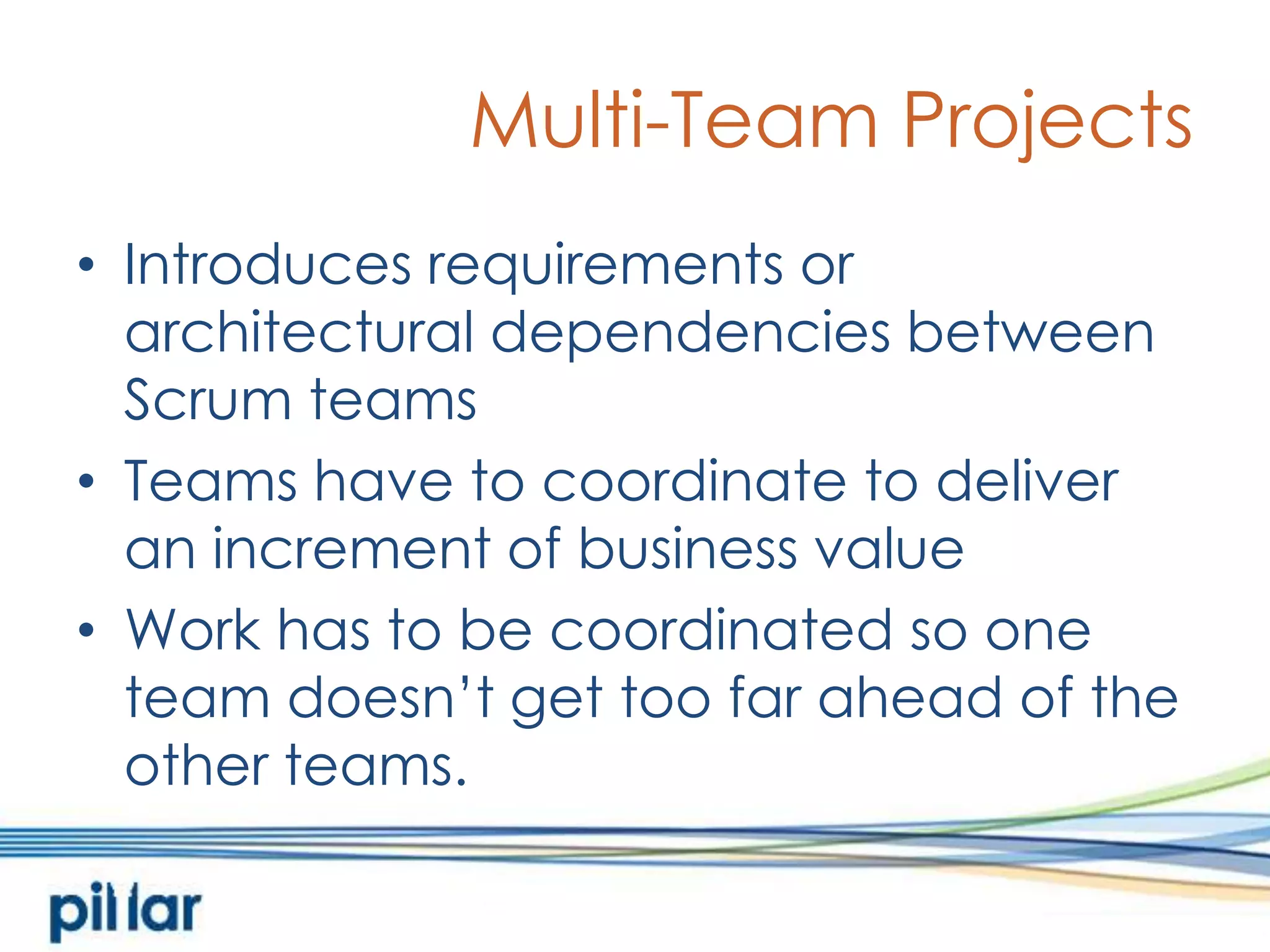 Multi-Team ProjectsIntroduces requirements or architectural dependencies between Scrum teamsTeams have to coordinate to deliver an increment of business valueWork has to be coordinated so one team doesn’t get too far ahead of the other teams. 