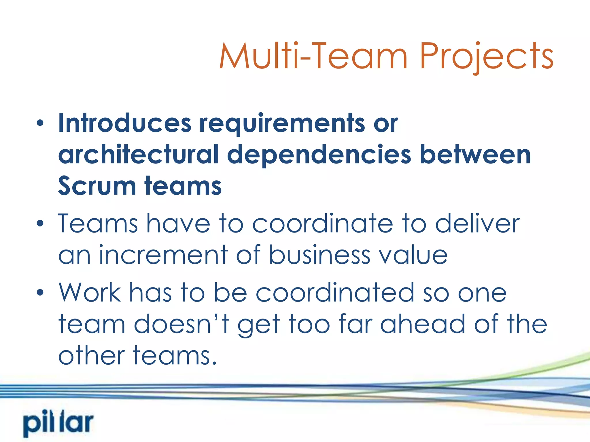 Multi-Team ProjectsIntroduces requirements or architectural dependencies between Scrum teamsTeams have to coordinate to deliver an increment of business valueWork has to be coordinated so one team doesn’t get too far ahead of the other teams. 