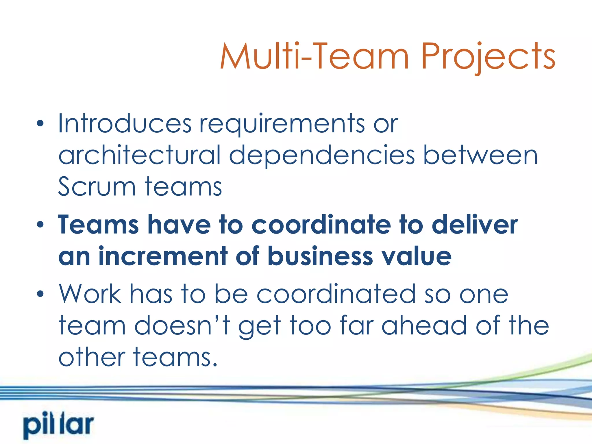 Multi-Team ProjectsIntroduces requirements or architectural dependencies between Scrum teamsTeams have to coordinate to deliver an increment of business valueWork has to be coordinated so one team doesn’t get too far ahead of the other teams. 