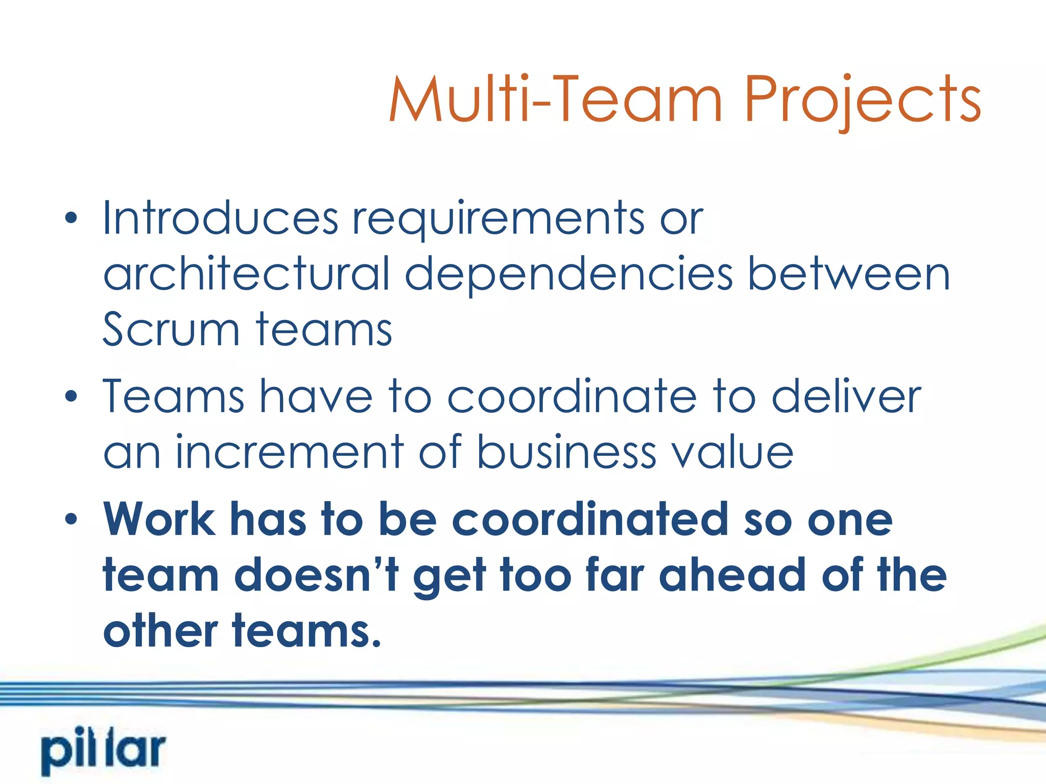 Multi-Team ProjectsIntroduces requirements or architectural dependencies between Scrum teamsTeams have to coordinate to deliver an increment of business valueWork has to be coordinated so one team doesn’t get too far ahead of the other teams. 
