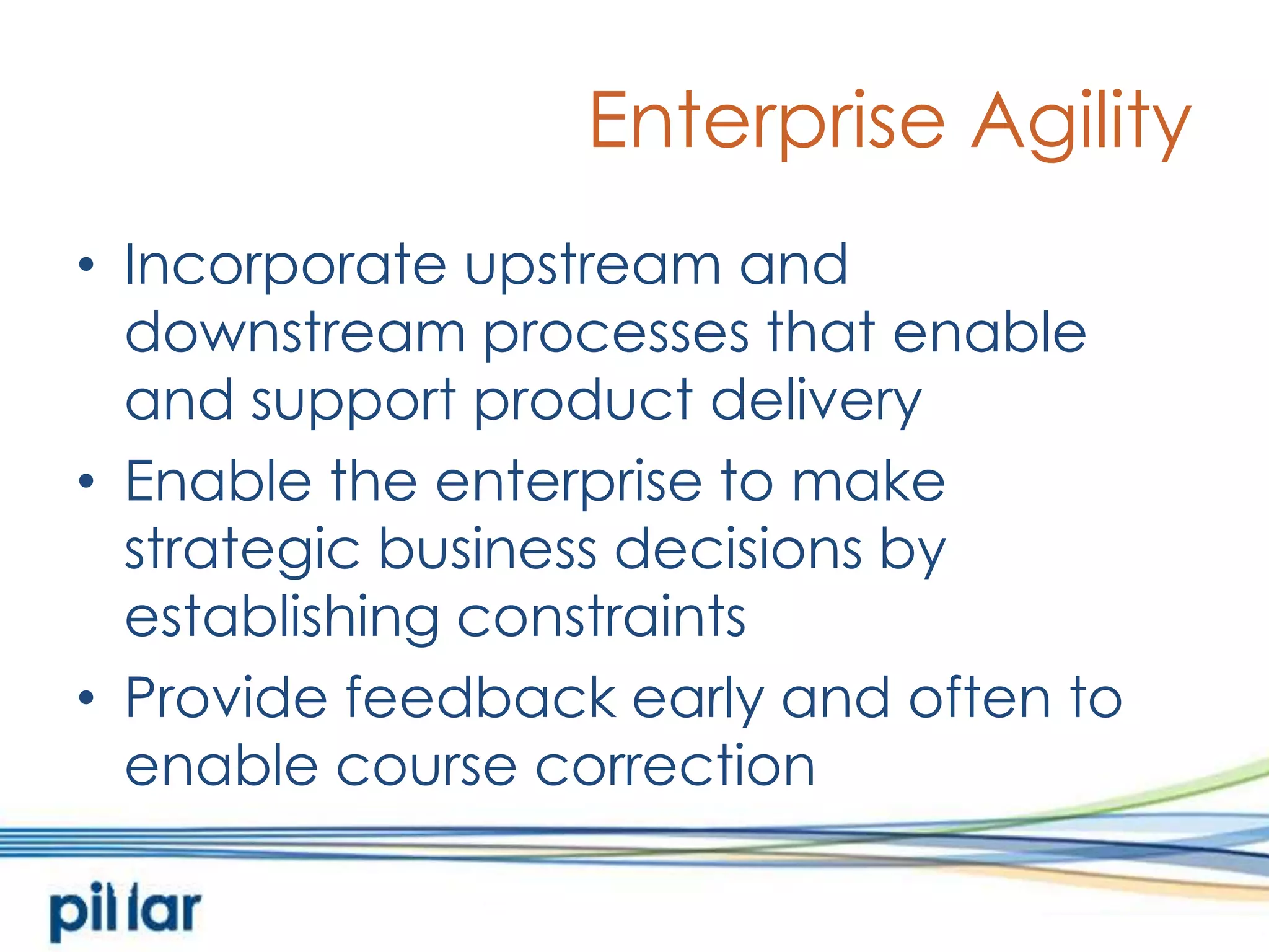 Enterprise AgilityIncorporate upstream and downstream processes that enable and support product deliveryEnable the enterprise to make strategic business decisions by establishing constraintsProvide feedback early and often to enable course correction