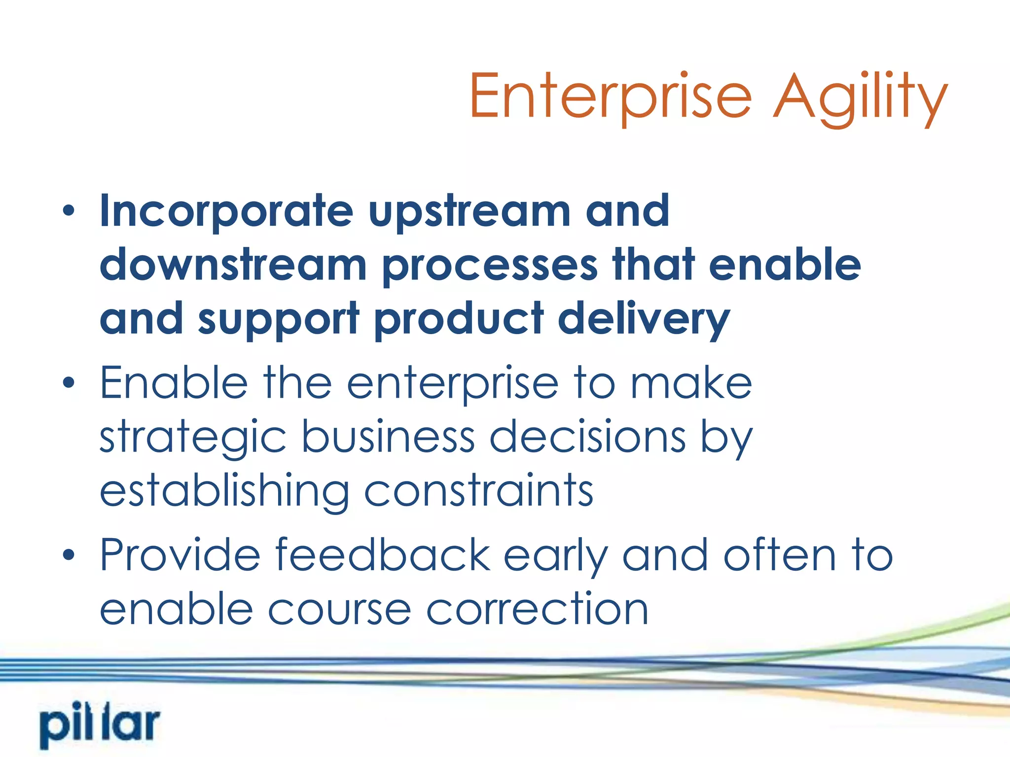 Enterprise AgilityIncorporate upstream and downstream processes that enable and support product deliveryEnable the enterprise to make strategic business decisions by establishing constraintsProvide feedback early and often to enable course correction