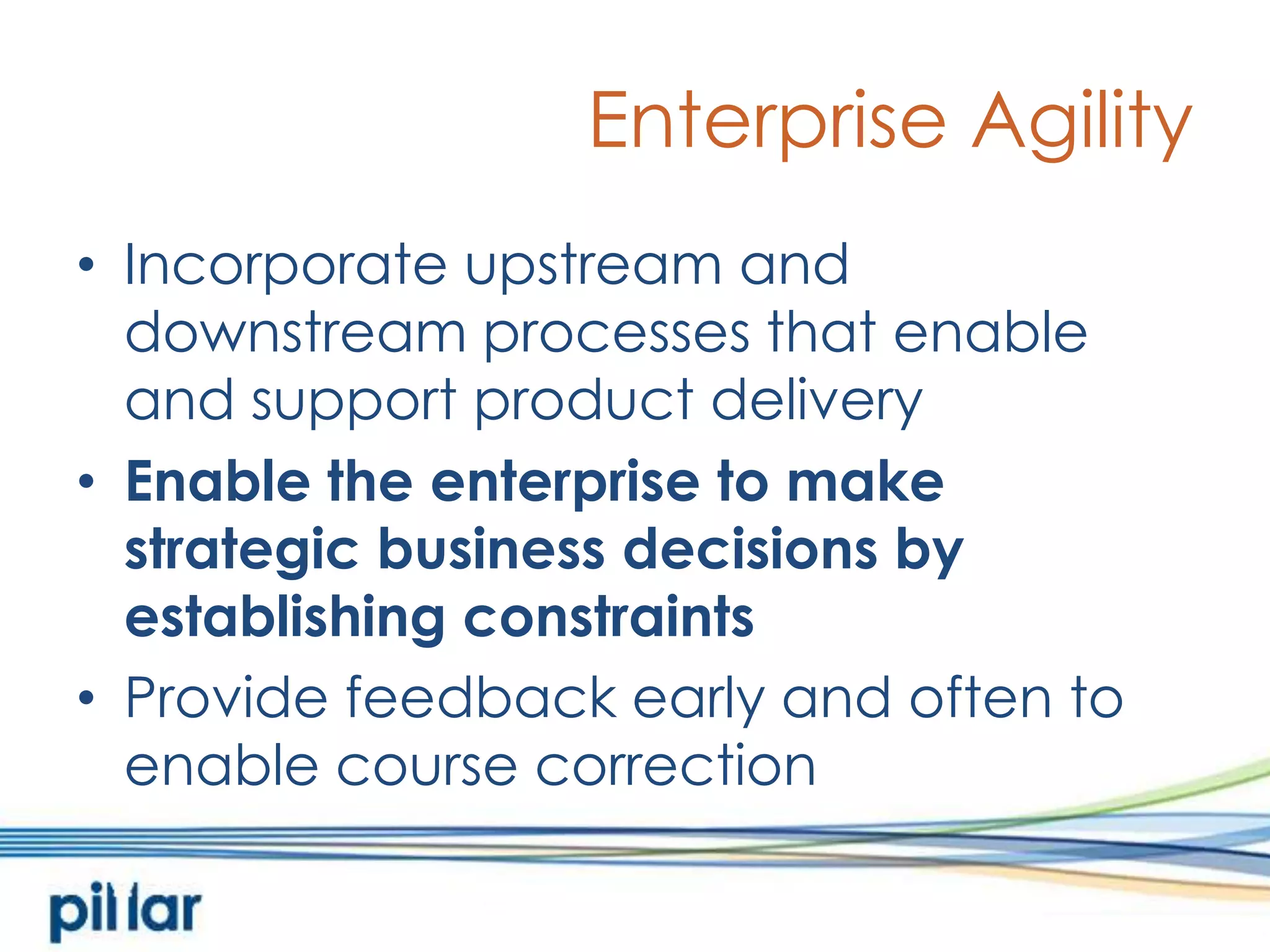 Enterprise AgilityIncorporate upstream and downstream processes that enable and support product deliveryEnable the enterprise to make strategic business decisions by establishing constraintsProvide feedback early and often to enable course correction