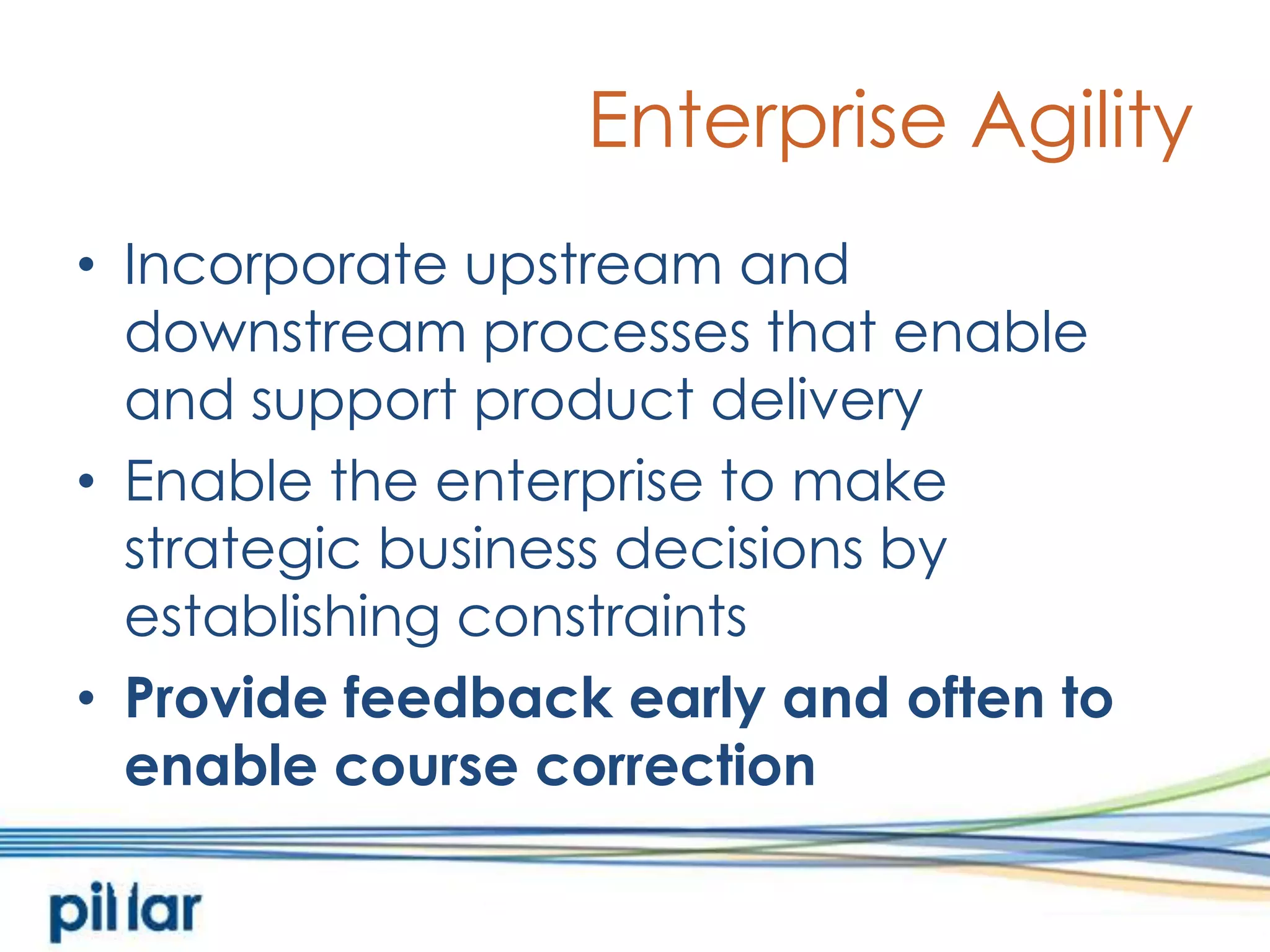 Enterprise AgilityIncorporate upstream and downstream processes that enable and support product deliveryEnable the enterprise to make strategic business decisions by establishing constraintsProvide feedback early and often to enable course correction