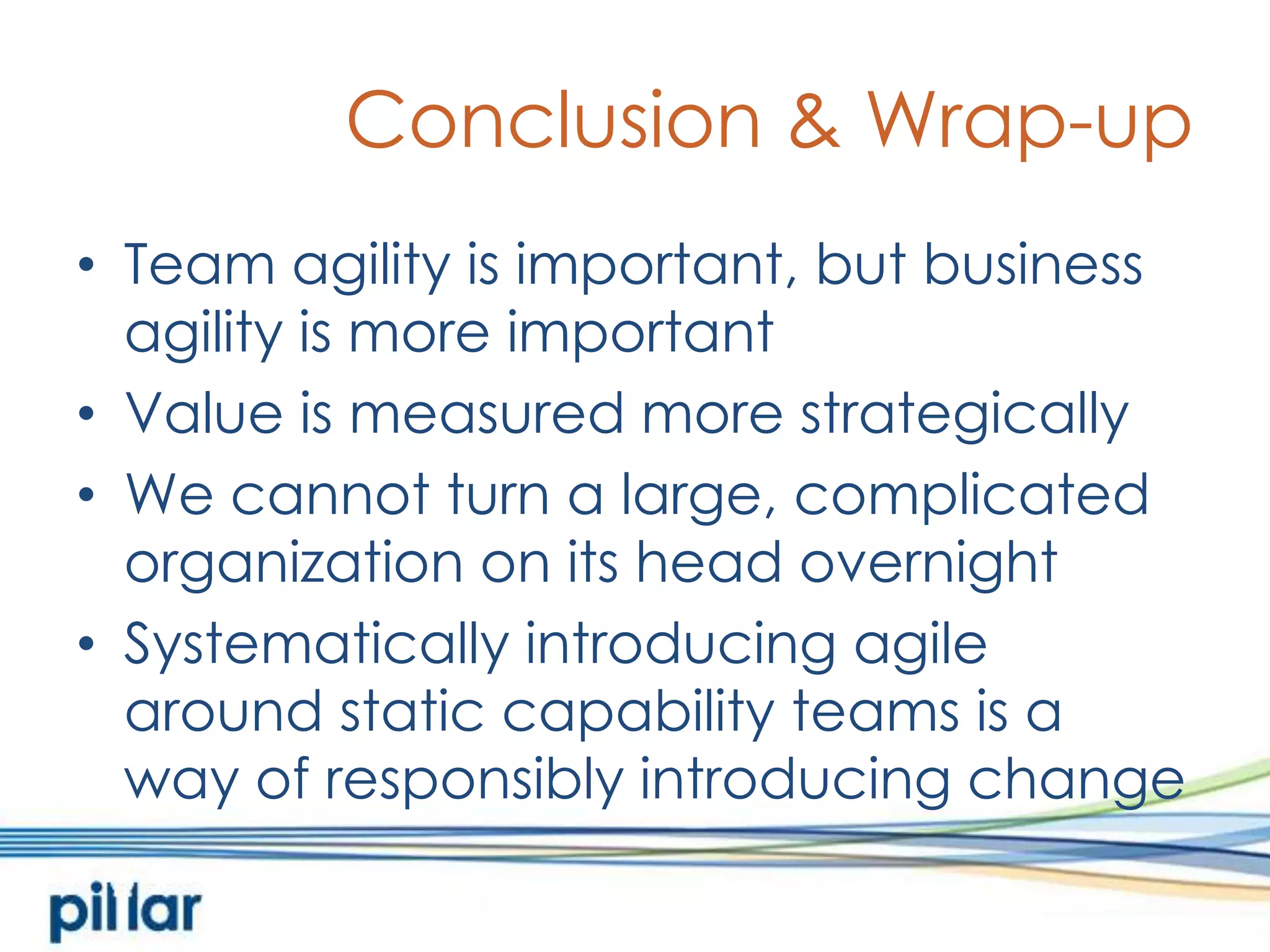 Conclusion & Wrap-upTeam agility is important, but business agility is more importantValue is measured more strategicallyWe cannot turn a large, complicated organization on its head overnightSystematically introducing agile around static capability teams is away of responsibly introducing change