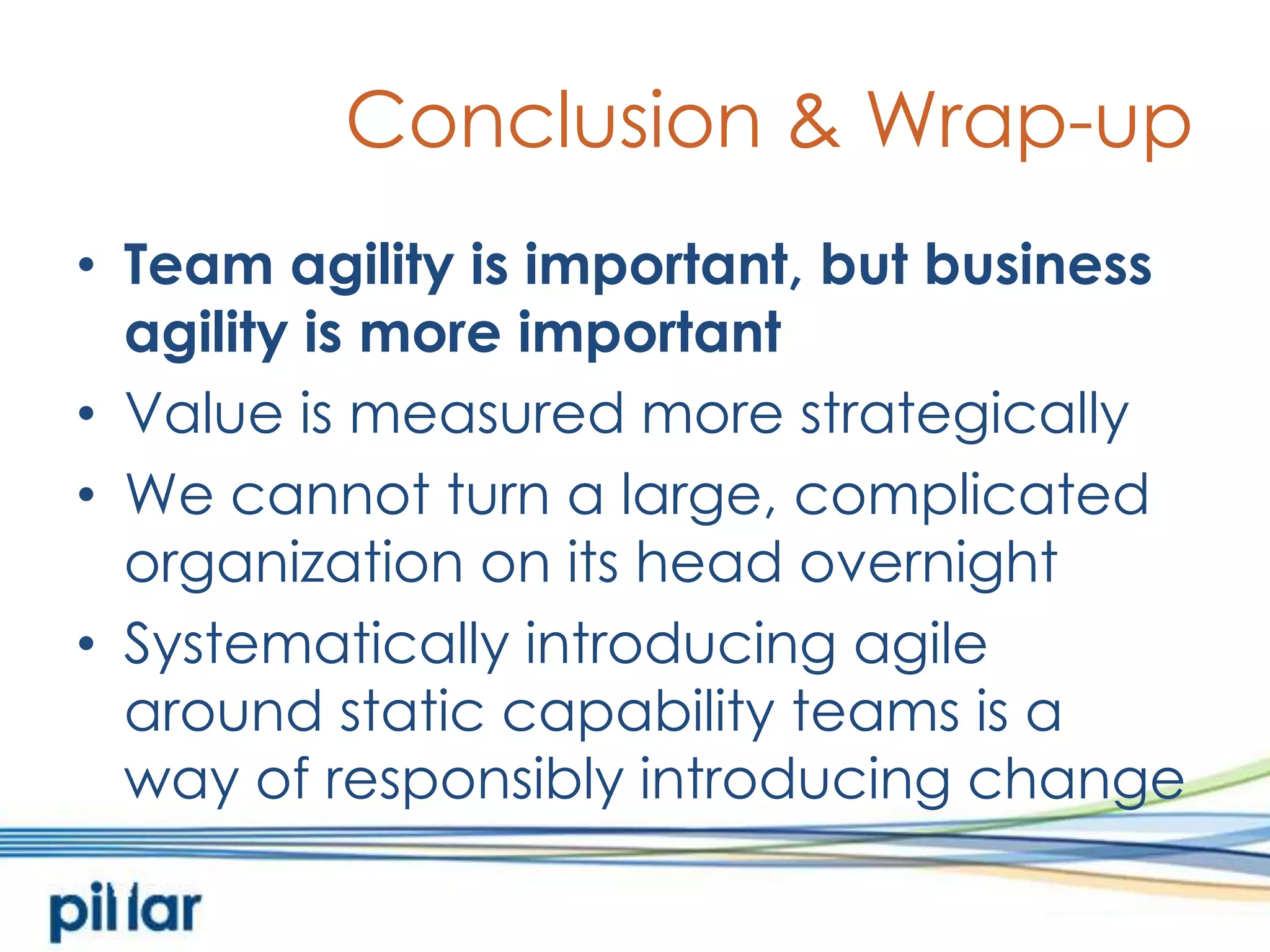 Conclusion & Wrap-upTeam agility is important, but business agility is more importantValue is measured more strategicallyWe cannot turn a large, complicated organization on its head overnightSystematically introducing agile around static capability teams is away of responsibly introducing change