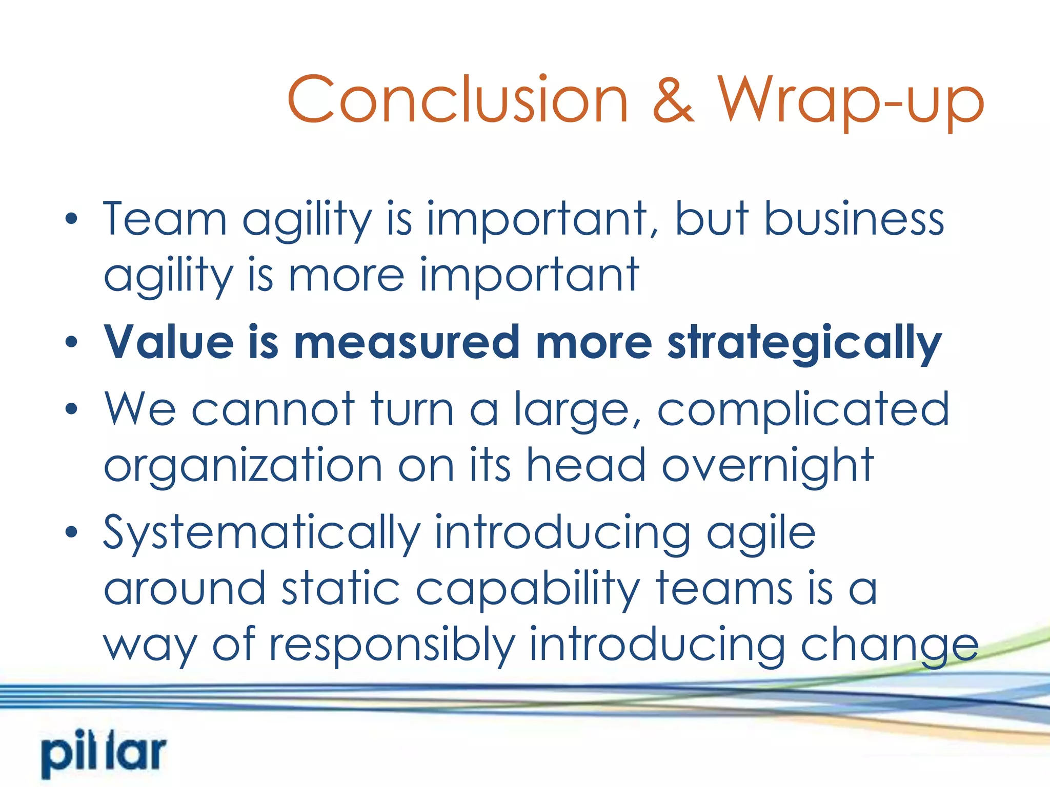 Conclusion & Wrap-upTeam agility is important, but business agility is more importantValue is measured more strategicallyWe cannot turn a large, complicated organization on its head overnightSystematically introducing agile around static capability teams is away of responsibly introducing change