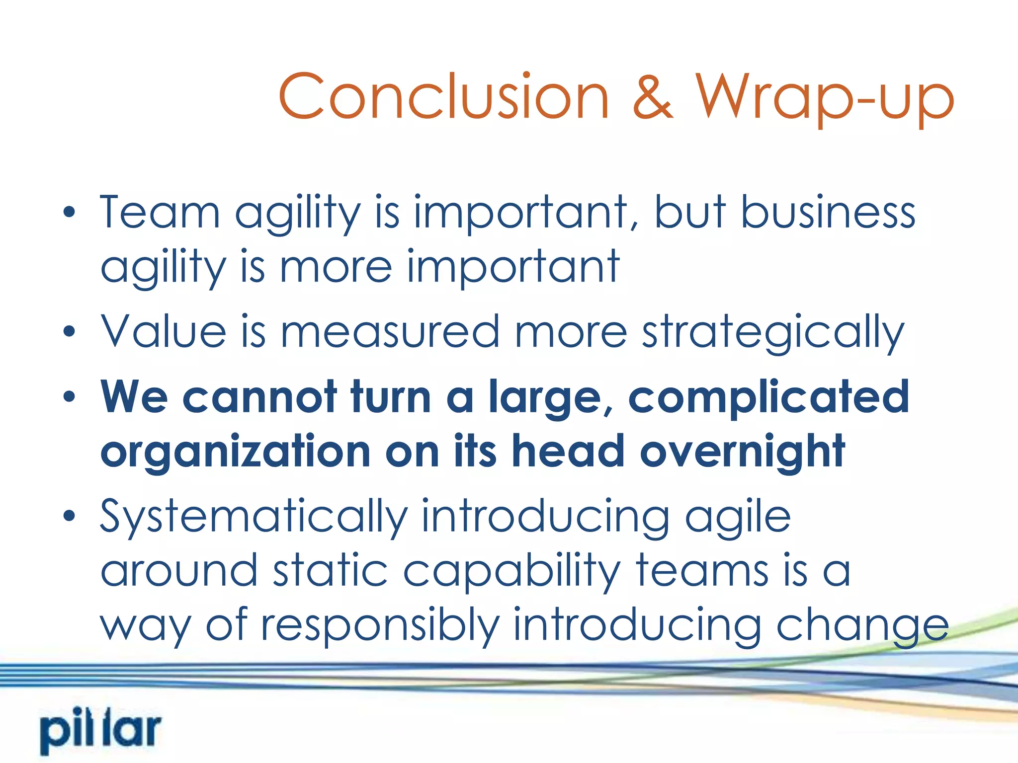 Conclusion & Wrap-upTeam agility is important, but business agility is more importantValue is measured more strategicallyWe cannot turn a large, complicated organization on its head overnightSystematically introducing agile around static capability teams is away of responsibly introducing change