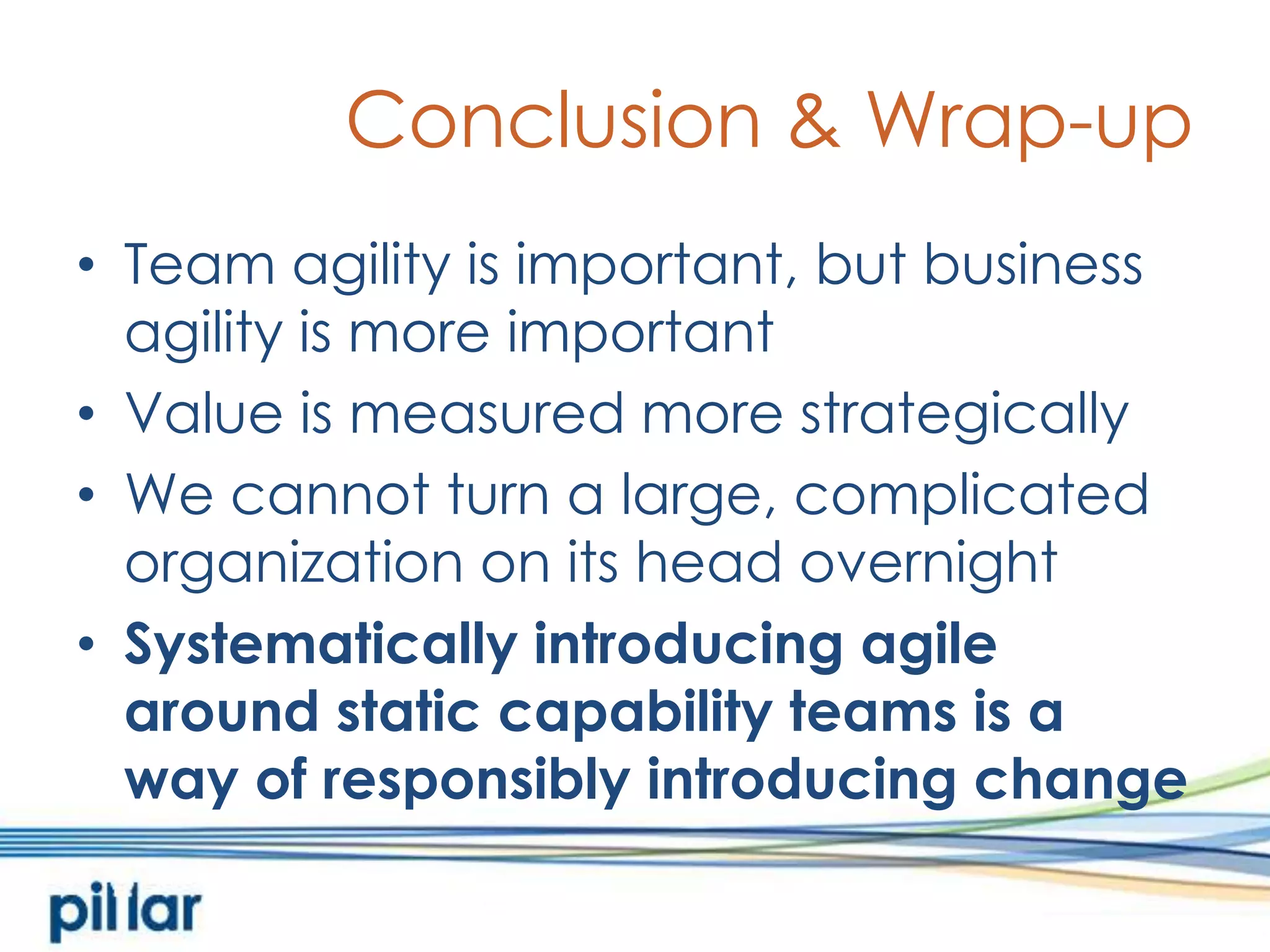 Conclusion & Wrap-upTeam agility is important, but business agility is more importantValue is measured more strategicallyWe cannot turn a large, complicated organization on its head overnightSystematically introducing agile around static capability teams is a way of responsibly introducing change