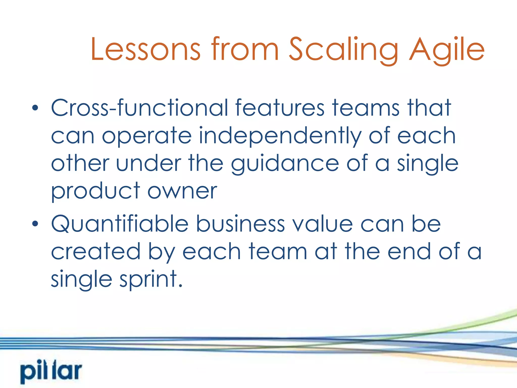 Lessons from Scaling AgileCross-functional features teams that can operate independently of each other under the guidance of a single product ownerQuantifiable business value can be created by each team at the end of a single sprint.  