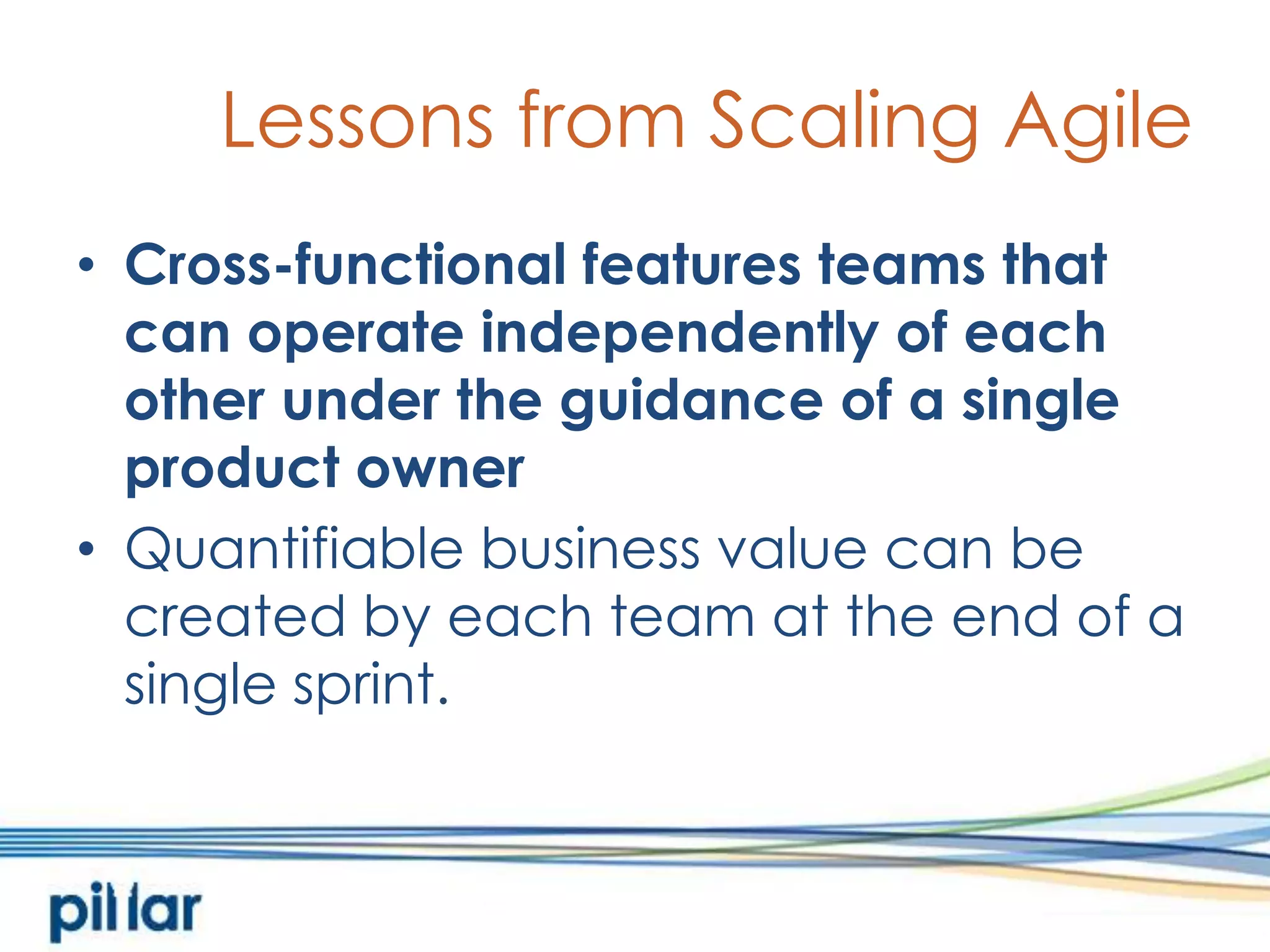 Lessons from Scaling AgileCross-functional features teams that can operate independently of each other under the guidance of a single product ownerQuantifiable business value can be created by each team at the end of a single sprint.  