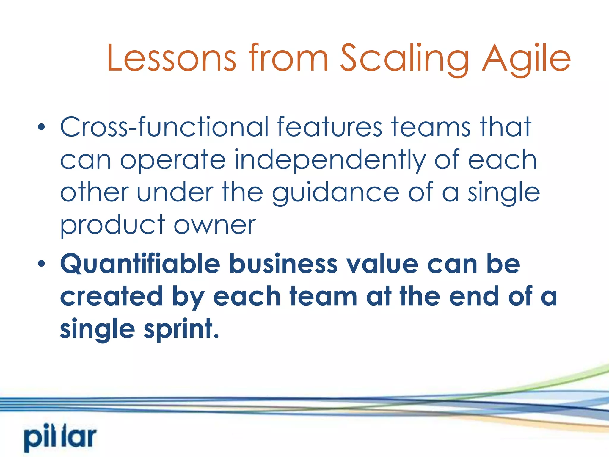 Lessons from Scaling AgileCross-functional features teams that can operate independently of each other under the guidance of a single product ownerQuantifiable business value can be created by each team at the end of a single sprint.  
