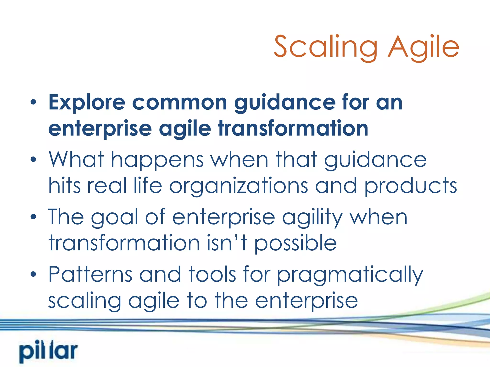 Scaling AgileExplore common guidance for an enterprise agile transformationWhat happens when that guidance hits real life organizations and productsThe goal of enterprise agility when transformation isn’t possiblePatterns and tools for pragmatically scaling agile to the enterprise