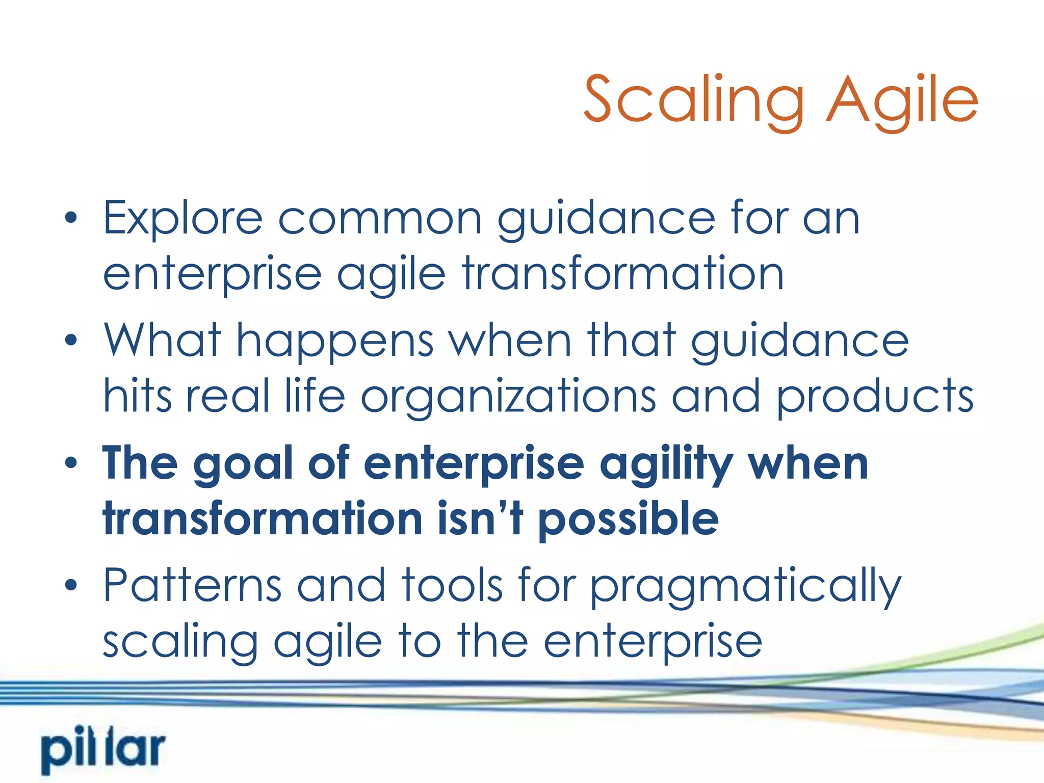 Scaling AgileExplore common guidance for an enterprise agile transformationWhat happens when that guidance hits real life organizations and productsThe goal of enterprise agility when transformation isn’t possiblePatterns and tools for pragmatically scaling agile to the enterprise