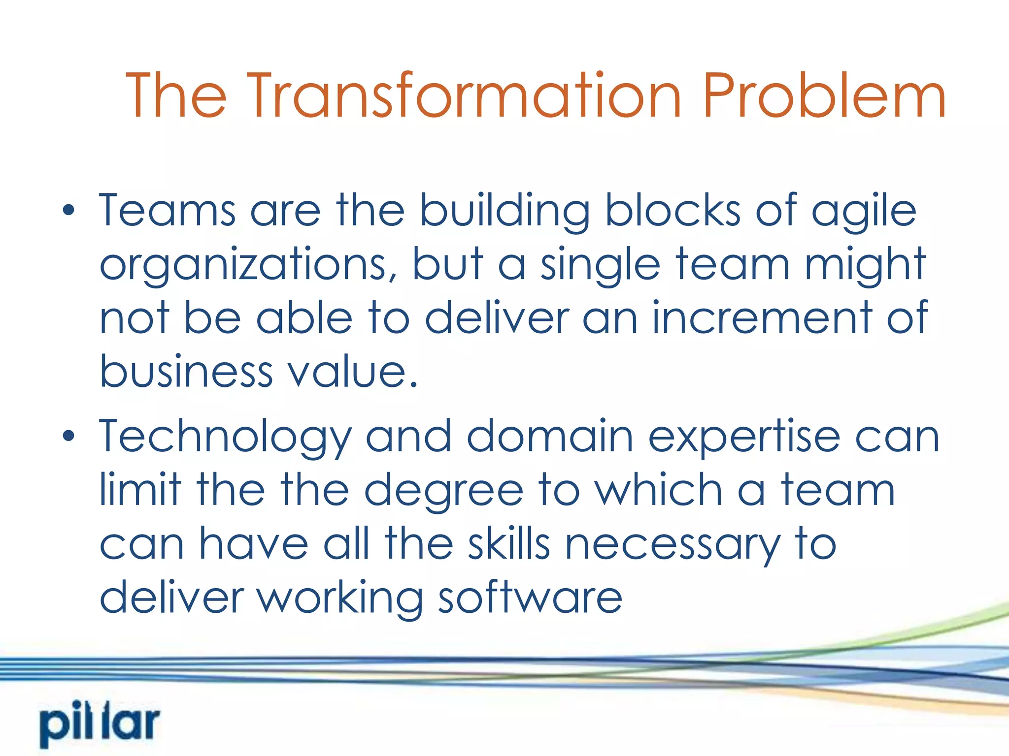 The Transformation ProblemTeams are the building blocks of agile organizations, but a single team might not be able to deliver an increment of business value.  Technology and domain expertise can limit the the degree to which a team can have all the skills necessary to deliver working software