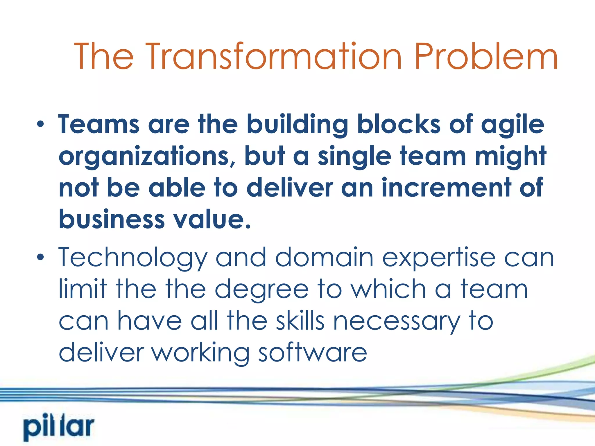 The Transformation ProblemTeams are the building blocks of agile organizations, but a single team might not be able to deliver an increment of business value.  Technology and domain expertise can limit the the degree to which a team can have all the skills necessary to deliver working software