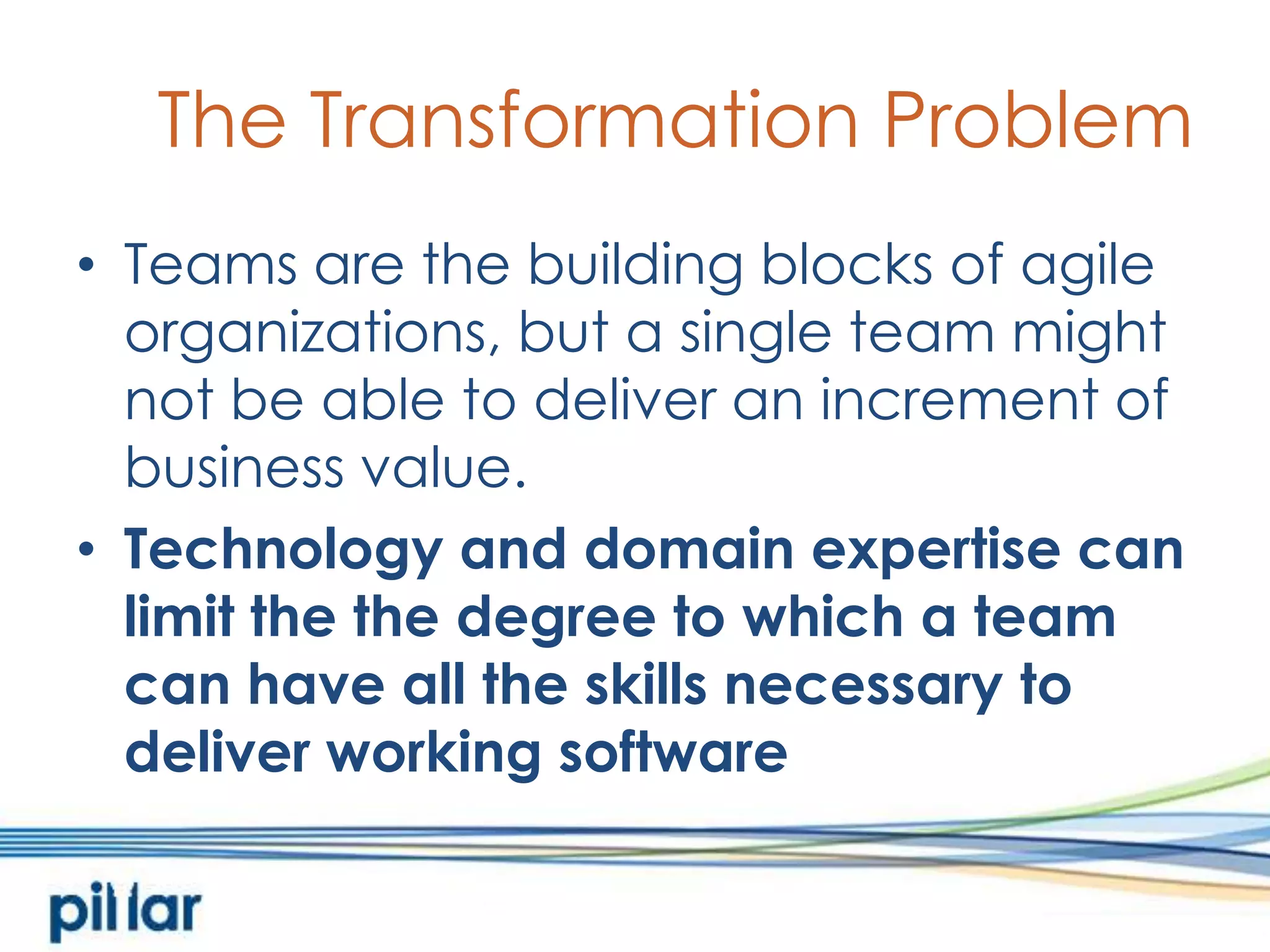 The Transformation ProblemTeams are the building blocks of agile organizations, but a single team might not be able to deliver an increment of business value.  Technology and domain expertise can limit the the degree to which a team can have all the skills necessary to deliver working software