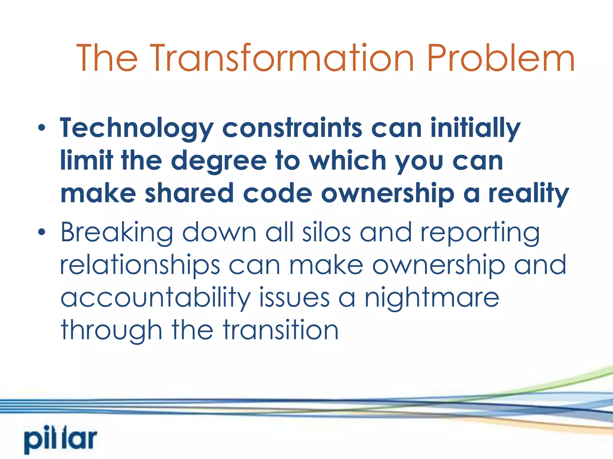 The Transformation ProblemTechnology constraints can initially limit the degree to which you can make shared code ownership a realityBreaking down all silos and reporting relationships can make ownership and accountability issues a nightmare through the transition