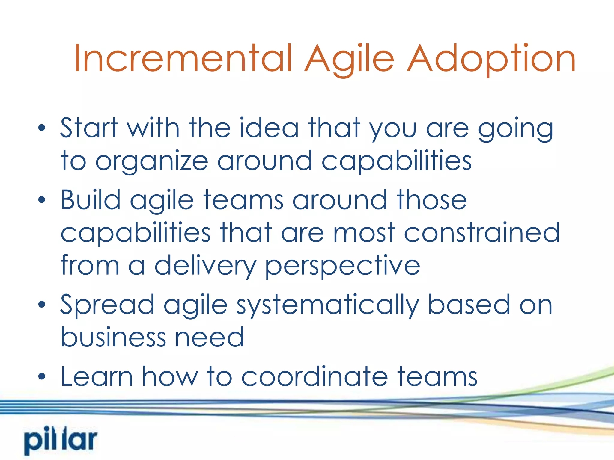 Incremental Agile AdoptionStart with the idea that you are going to organize around capabilitiesBuild agile teams around those capabilities that are most constrained from a delivery perspectiveSpread agile systematically based on business needLearn how to coordinate teams