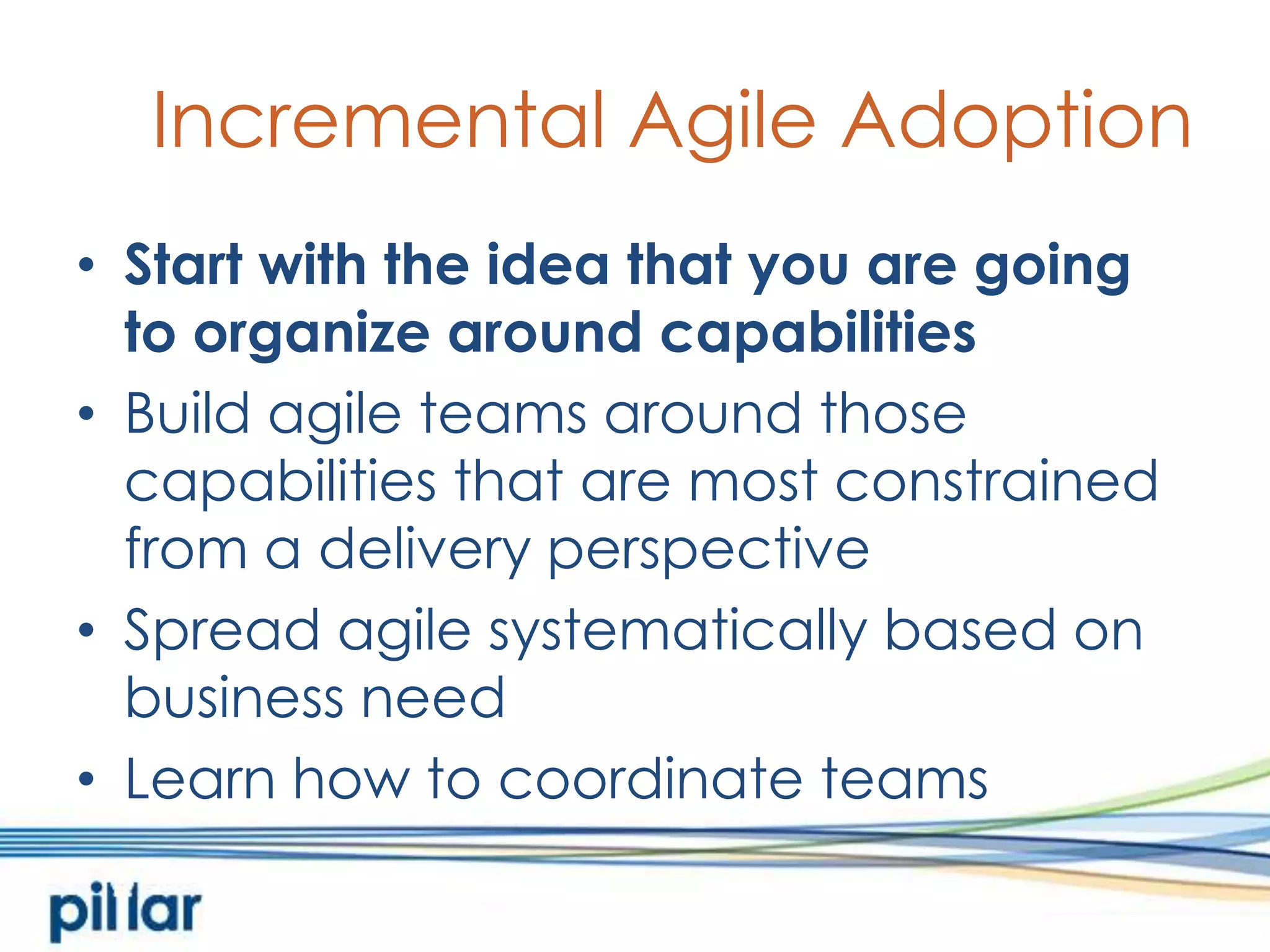 Incremental Agile AdoptionStart with the idea that you are going to organize around capabilitiesBuild agile teams around those capabilities that are most constrained from a delivery perspectiveSpread agile systematically based on business needLearn how to coordinate teams