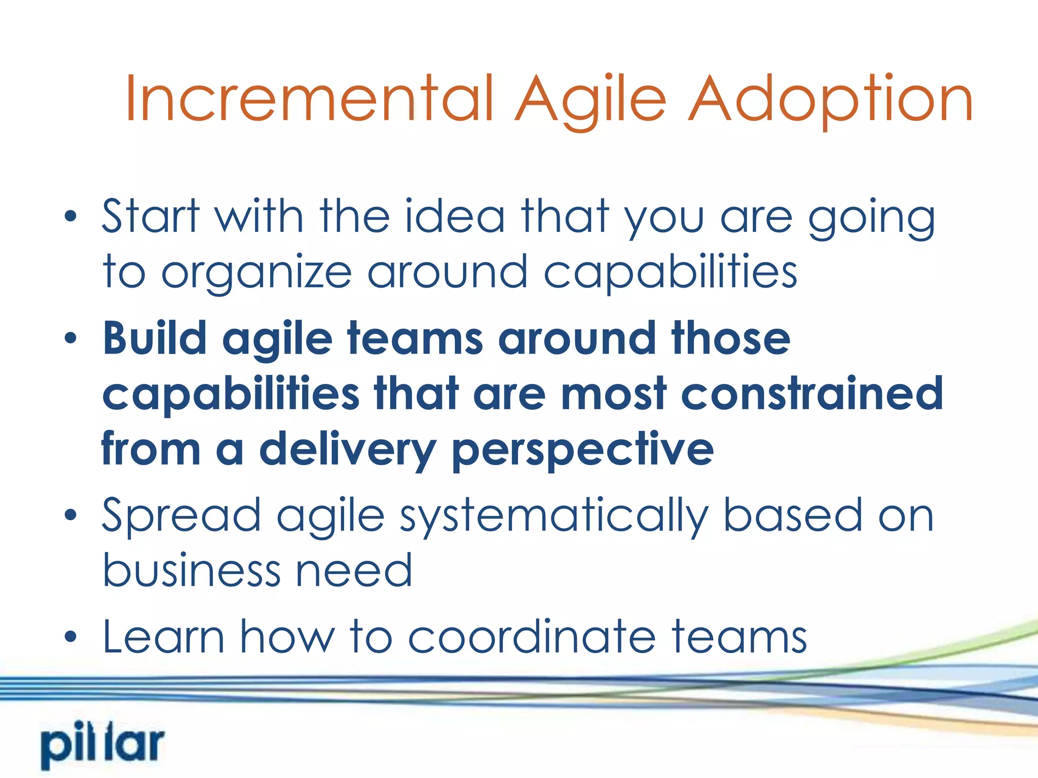 Incremental Agile AdoptionStart with the idea that you are going to organize around capabilitiesBuild agile teams around those capabilities that are most constrained from a delivery perspectiveSpread agile systematically based on business needLearn how to coordinate teams