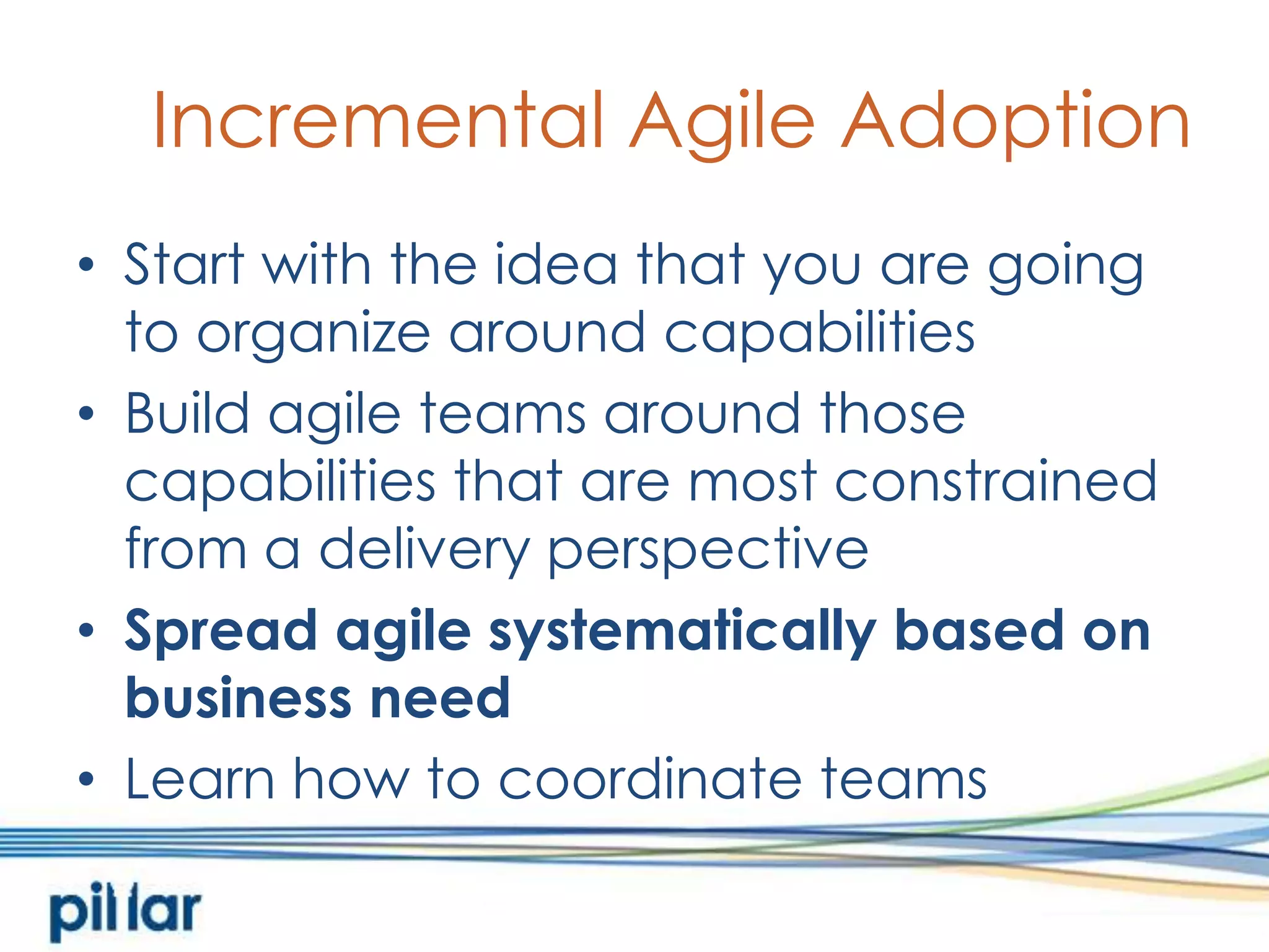 Incremental Agile AdoptionStart with the idea that you are going to organize around capabilitiesBuild agile teams around those capabilities that are most constrained from a delivery perspectiveSpread agile systematically based on business needLearn how to coordinate teams