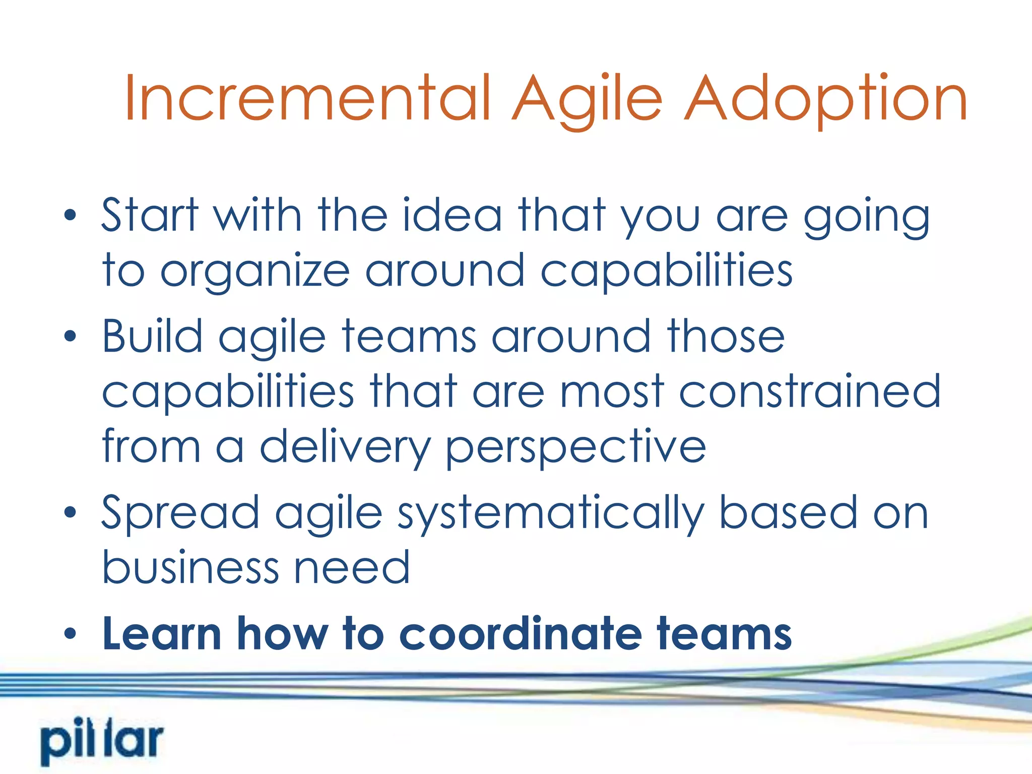 Incremental Agile AdoptionStart with the idea that you are going to organize around capabilitiesBuild agile teams around those capabilities that are most constrained from a delivery perspectiveSpread agile systematically based on business needLearn how to coordinate teams