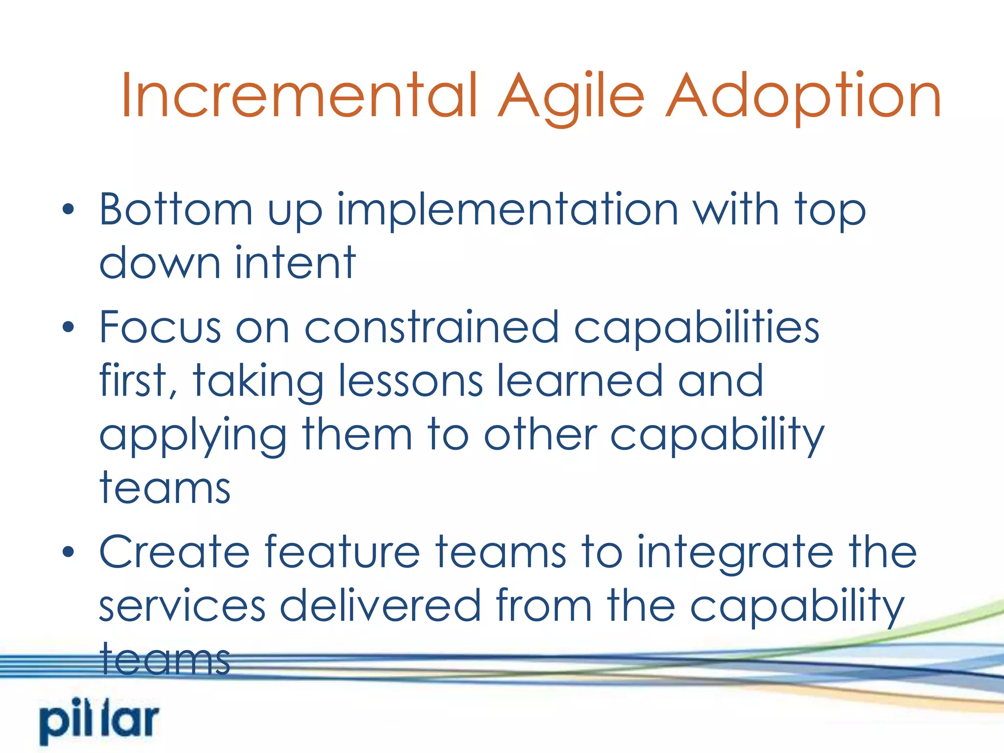 Incremental Agile AdoptionBottom up implementation with top down intentFocus on constrained capabilities first, taking lessons learned and applying them to other capability teamsCreate feature teams to integrate the services delivered from the capability teams