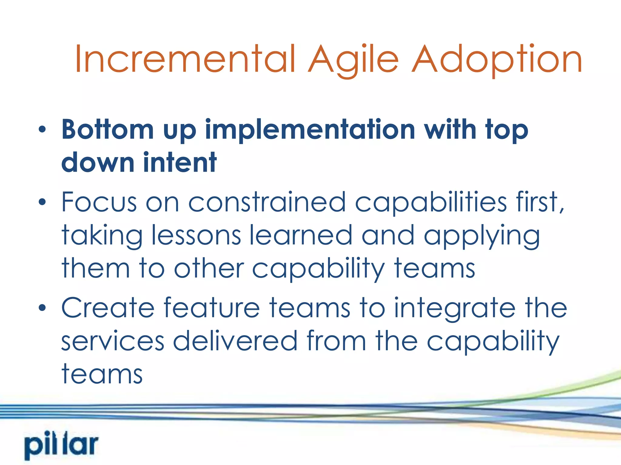 Incremental Agile AdoptionBottom up implementation with top down intentFocus on constrained capabilities first, taking lessons learned and applying them to other capability teamsCreate feature teams to integrate the services delivered from the capability teams