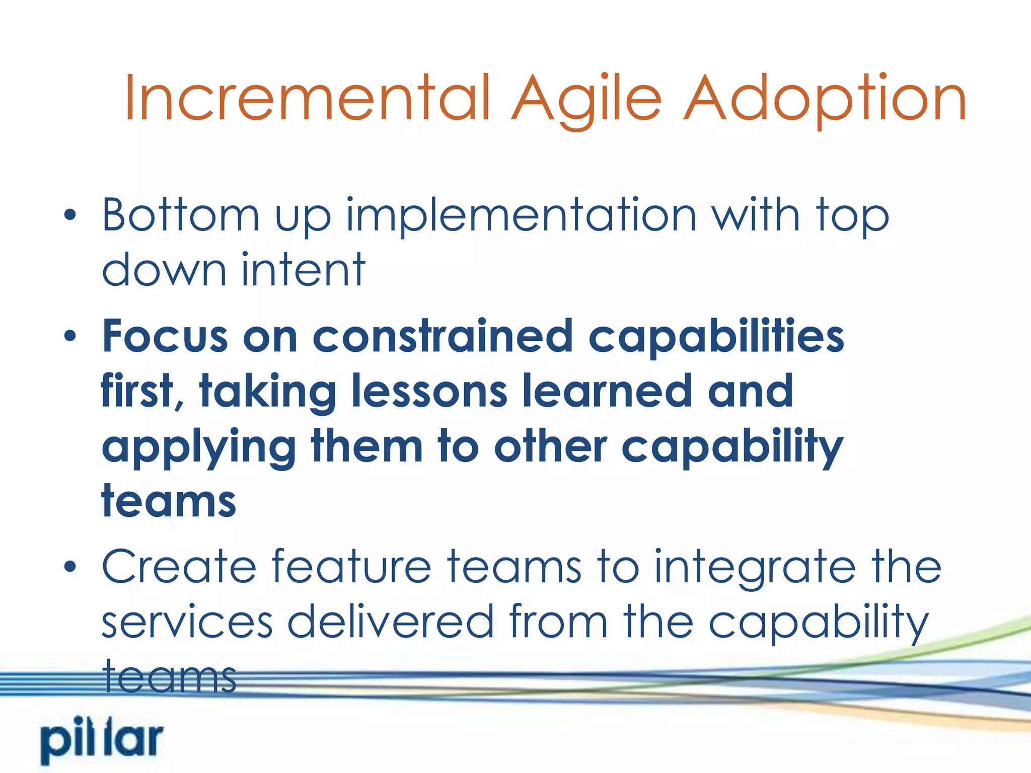 Incremental Agile AdoptionBottom up implementation with top down intentFocus on constrained capabilities first, taking lessons learned and applying them to other capability teamsCreate feature teams to integrate the services delivered from the capability teams