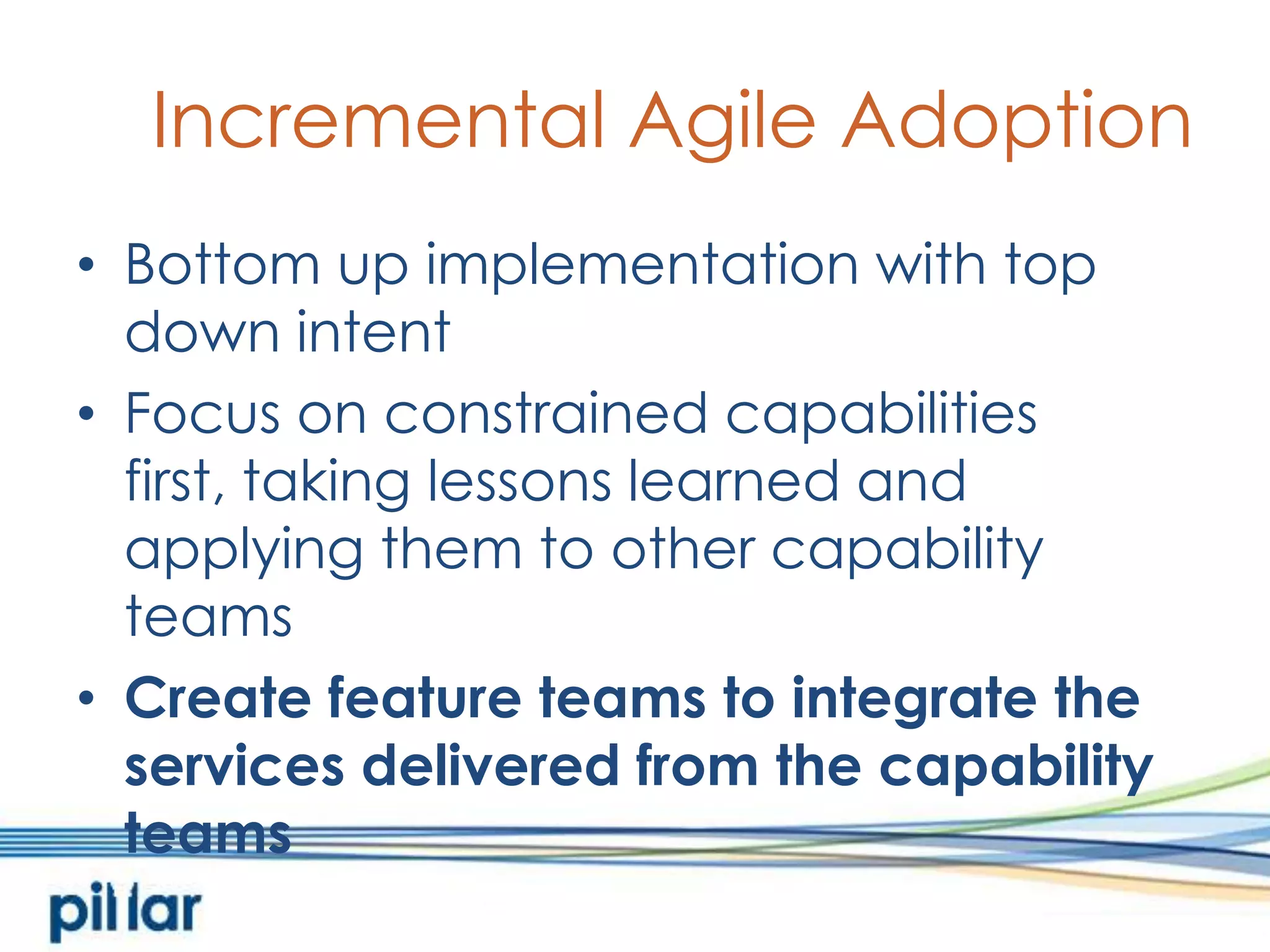 Incremental Agile AdoptionBottom up implementation with top down intentFocus on constrained capabilities first, taking lessons learned and applying them to other capability teamsCreate feature teams to integrate the services delivered from the capability teams