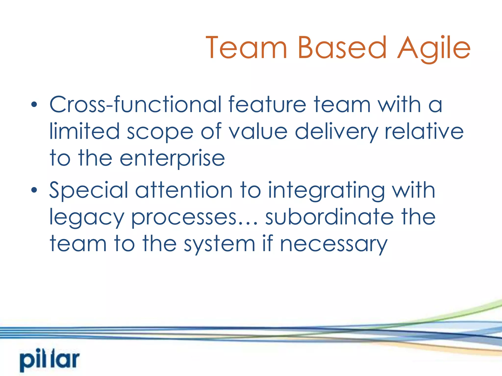 Team Based AgileCross-functional feature team with a limited scope of value delivery relative to the enterpriseSpecial attention to integrating with legacy processes… subordinate the team to the system if necessary