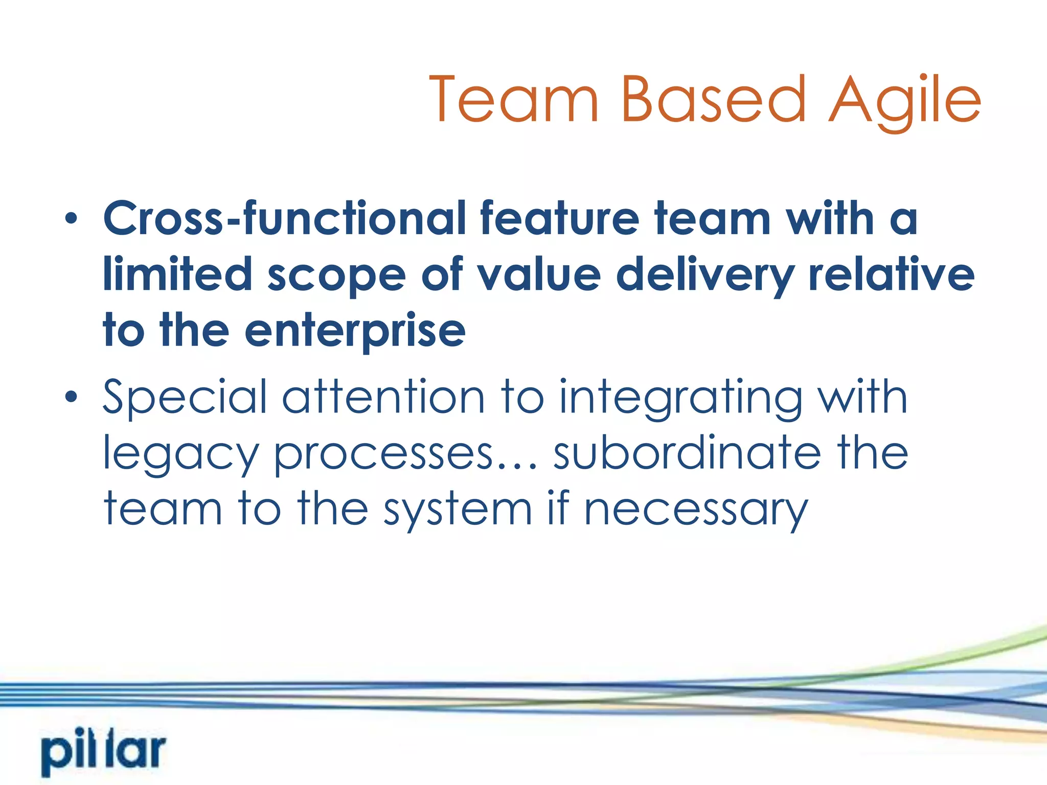 Team Based AgileCross-functional feature team with a limited scope of value delivery relative to the enterpriseSpecial attention to integrating with legacy processes… subordinate the team to the system if necessary