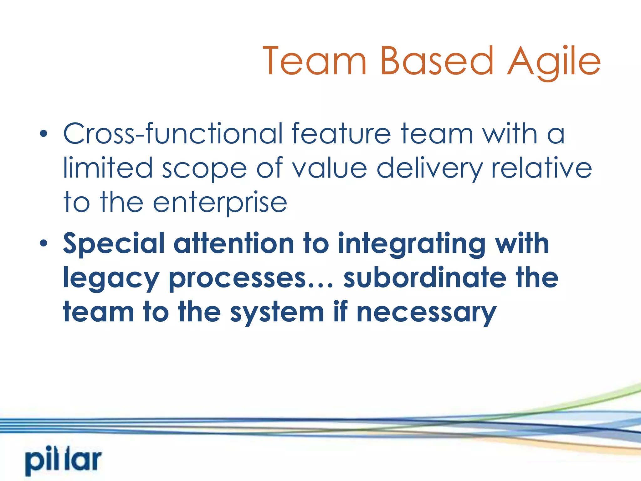 Team Based AgileCross-functional feature team with a limited scope of value delivery relative to the enterpriseSpecial attention to integrating with legacy processes… subordinate the team to the system if necessary