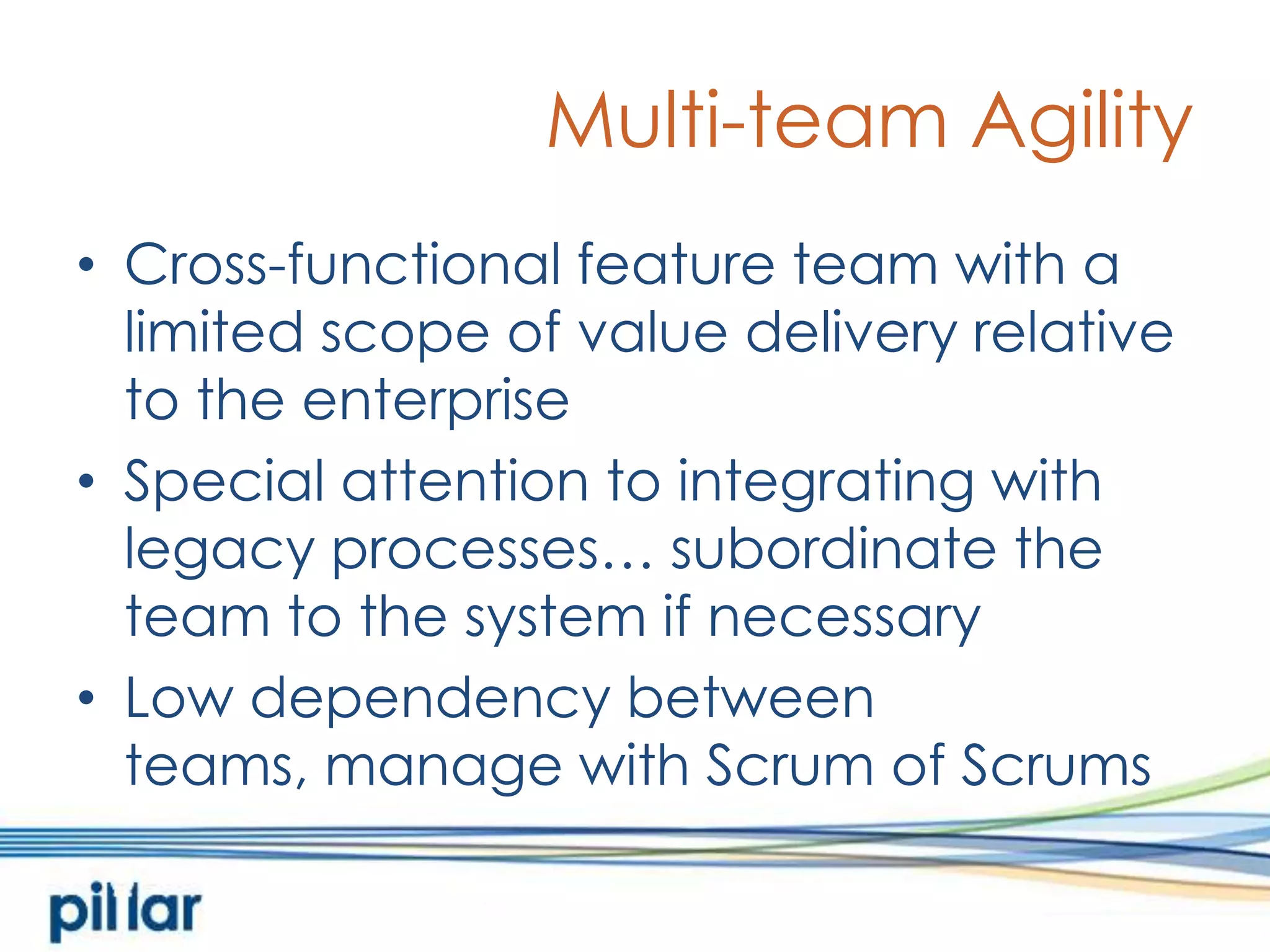 Multi-team AgilityCross-functional feature team with a limited scope of value delivery relative to the enterpriseSpecial attention to integrating with legacy processes… subordinate the team to the system if necessaryLow dependency between teams, manage with Scrum of Scrums
