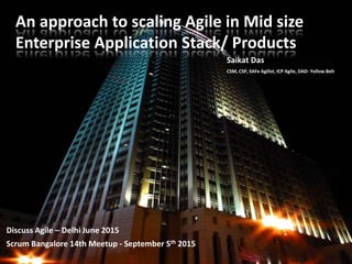 An approach to scaling Agile in Mid size
Enterprise Application Stack/ Products
Discuss Agile – Delhi June 2015
Scrum Bangalore 14th Meetup - September 5th 2015
Saikat Das
CSM, CSP, SAFe Agilist, ICP Agile, DAD- Yellow Belt
 