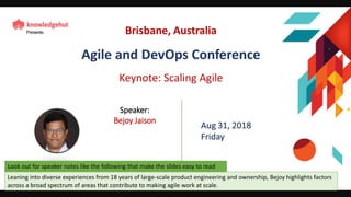 Scaling Agile Bejoy Jaison
Leaning into diverse experiences from 18 years of large-scale product engineering and ownership, Bejoy highlights factors
across a broad spectrum of areas that contribute to making agile work at scale.
Look out for speaker notes like the following that make the slides easy to read
Brisbane, Australia
Agile and DevOps Conference
Keynote: Scaling Agile
Speaker:
Bejoy Jaison
 