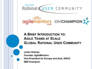 A BRIEF INTRODUCTION TO:
AGILE TEAMS AT SCALE
GLOBAL RATIONAL USER COMMUNITY
Julian Holmes
Founder, AgileMentors
Vice-President for Europe and Asia, GRUC
IBM Champion
 