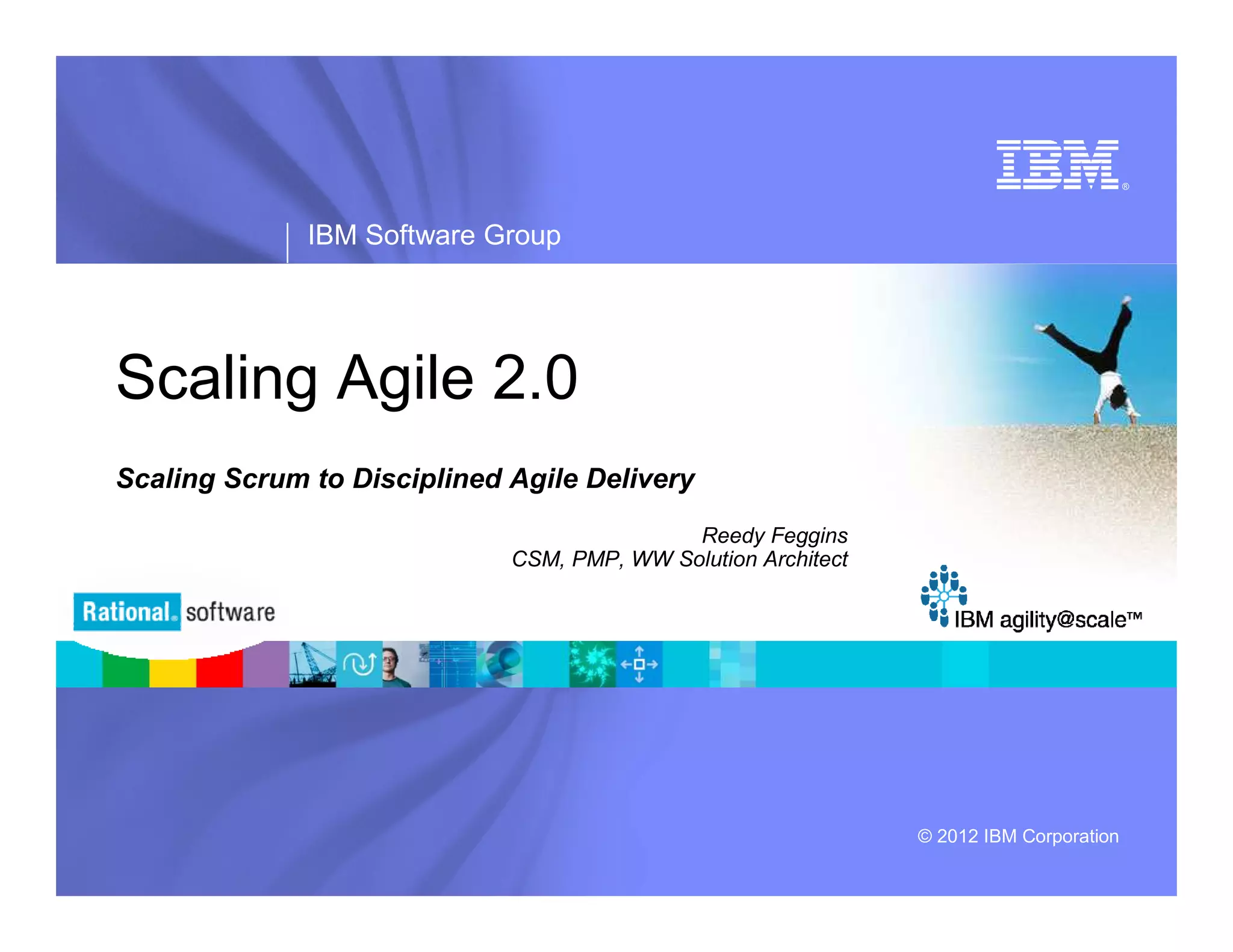® IBM Software Group Scaling Agile 2.0 Scaling Scrum to Disciplined Agile Delivery Reedy Feggins CSM, PMP, WW Solution Architect © 2012 IBM Corporation 