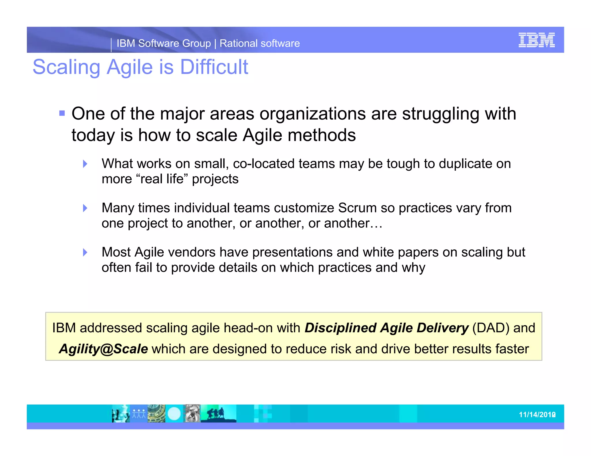 IBM Software Group | Rational software Scaling Agile is Difficult One of the major areas organizations are struggling with today is how to scale Agile methods What works on small, co-located teams may be tough to duplicate on more “real life” projects Many times individual teams customize Scrum so practices vary from one project to another, or another, or another… Most Agile vendors have presentations and white papers on scaling but often fail to provide details on which practices and why IBM addressed scaling agile head-on with Disciplined Agile Delivery (DAD) and Agility@Scale which are designed to reduce risk and drive better results faster 10 11/20/2012 10 
