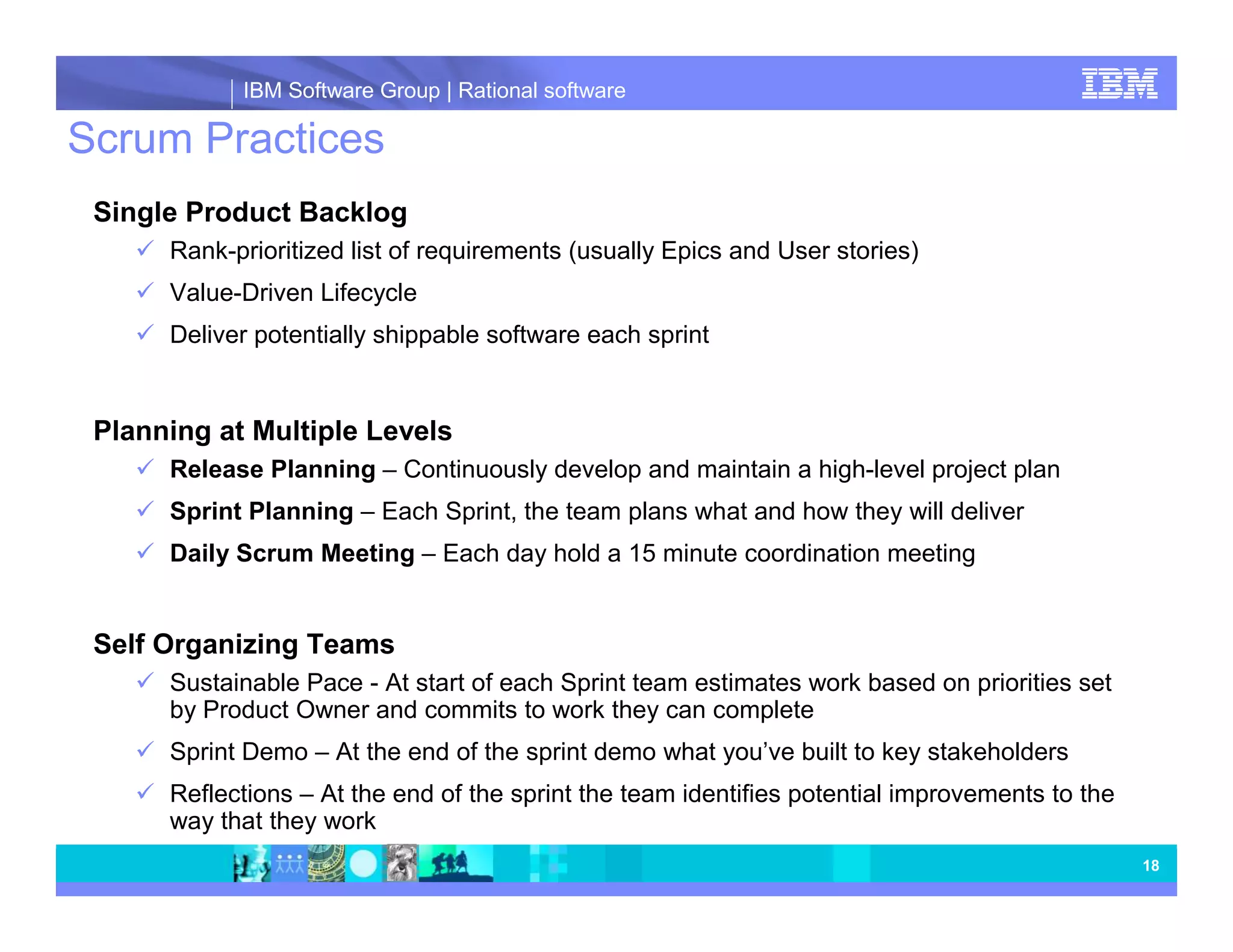 IBM Software Group | Rational software Scrum Practices Single Product Backlog Rank-prioritized list of requirements (usually Epics and User stories) Value-Driven Lifecycle Deliver potentially shippable software each sprint Planning at Multiple Levels Release Planning – Continuously develop and maintain a high-level project plan Sprint Planning – Each Sprint, the team plans what and how they will deliver Daily Scrum Meeting – Each day hold a 15 minute coordination meeting Self Organizing Teams Sustainable Pace - At start of each Sprint team estimates work based on priorities set by Product Owner and commits to work they can complete Sprint Demo – At the end of the sprint demo what you’ve built to key stakeholders Reflections – At the end of the sprint the team identifies potential improvements to the way that they work 18 