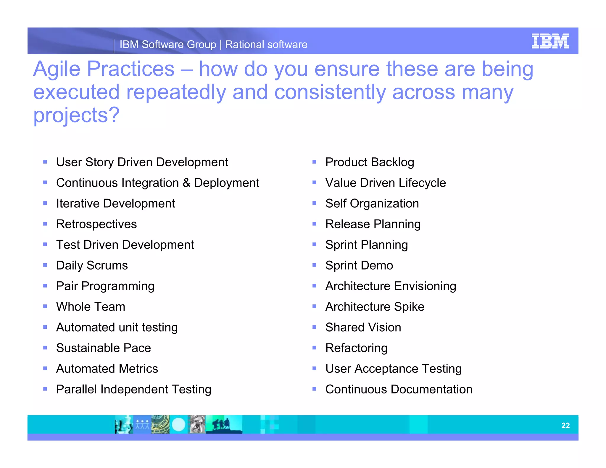 IBM Software Group | Rational software Agile Practices – how do you ensure these are being executed repeatedly and consistently across many projects? User Story Driven Development Product Backlog Continuous Integration & Deployment Value Driven Lifecycle Iterative Development Self Organization Retrospectives Release Planning Test Driven Development Sprint Planning Daily Scrums Sprint Demo Pair Programming Architecture Envisioning Whole Team Architecture Spike Automated unit testing Shared Vision Sustainable Pace Refactoring Automated Metrics User Acceptance Testing Parallel Independent Testing Continuous Documentation 22 