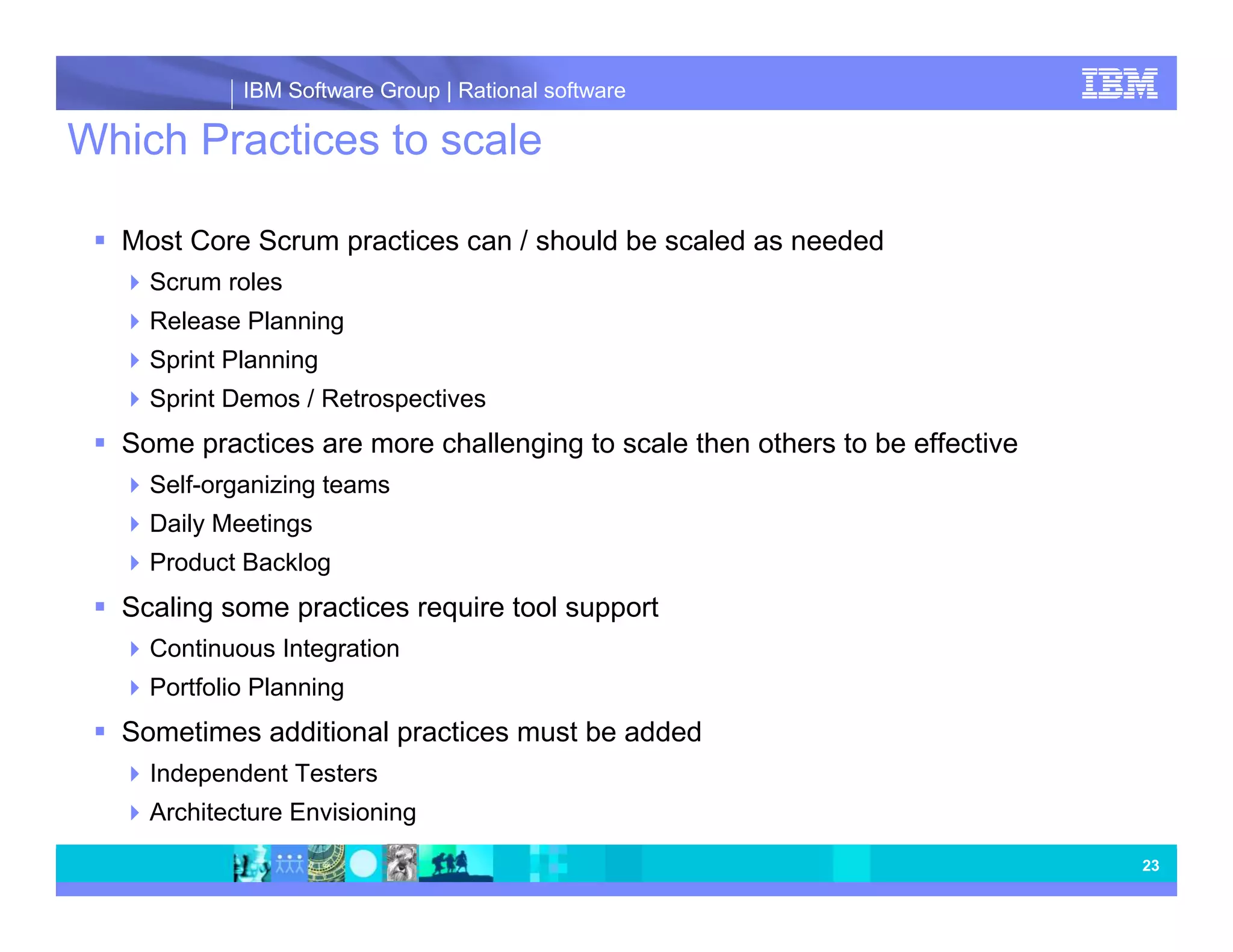 IBM Software Group | Rational software Which Practices to scale Most Core Scrum practices can / should be scaled as needed Scrum roles Release Planning Sprint Planning Sprint Demos / Retrospectives Some practices are more challenging to scale then others to be effective Self-organizing teams Daily Meetings Product Backlog Scaling some practices require tool support Continuous Integration Portfolio Planning Sometimes additional practices must be added Independent Testers Architecture Envisioning 23 