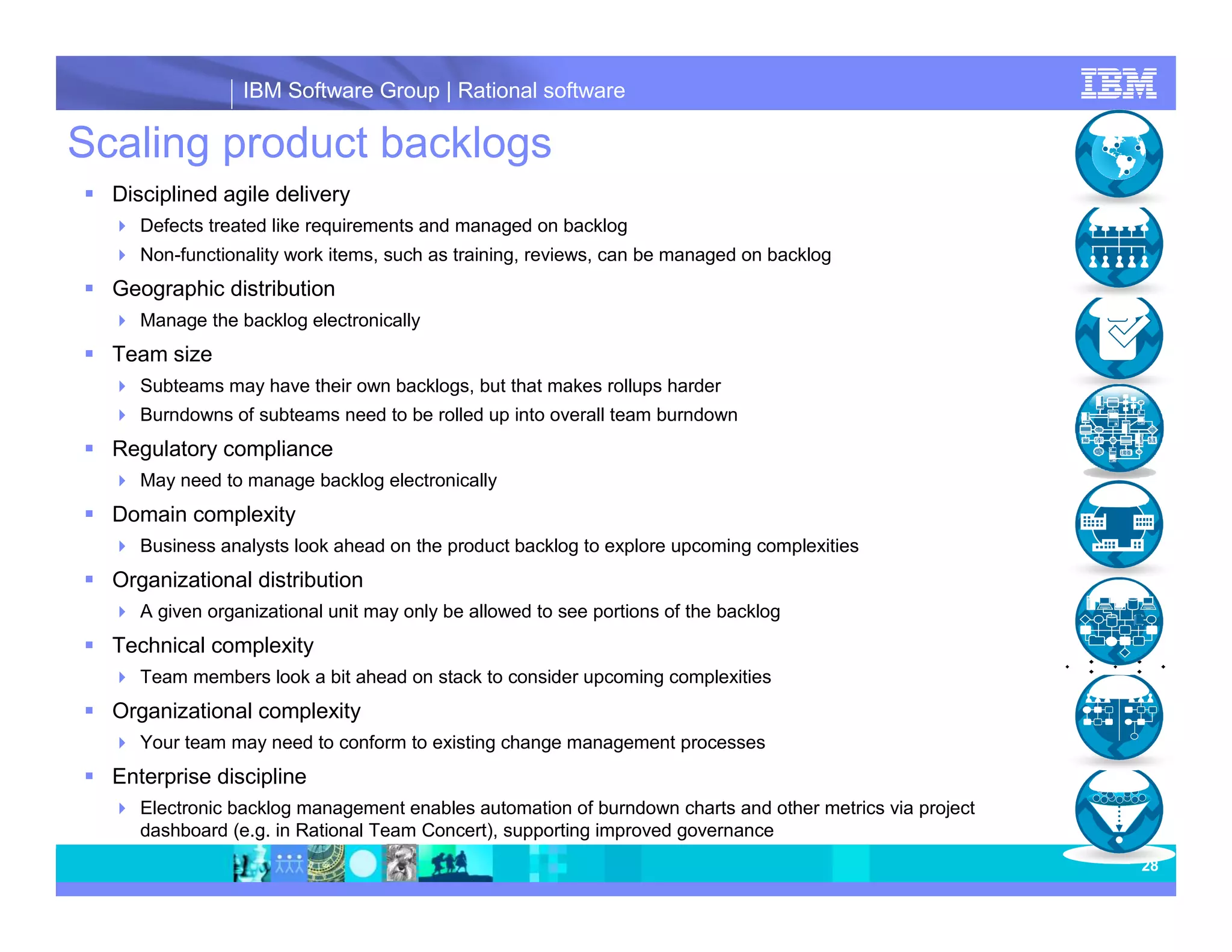 IBM Software Group | Rational software Scaling product backlogs Disciplined agile delivery Defects treated like requirements and managed on backlog Non-functionality work items, such as training, reviews, can be managed on backlog Geographic distribution Manage the backlog electronically Team size Subteams may have their own backlogs, but that makes rollups harder Burndowns of subteams need to be rolled up into overall team burndown Regulatory compliance May need to manage backlog electronically Domain complexity Business analysts look ahead on the product backlog to explore upcoming complexities Organizational distribution A given organizational unit may only be allowed to see portions of the backlog Technical complexity Team members look a bit ahead on stack to consider upcoming complexities Organizational complexity Your team may need to conform to existing change management processes Enterprise discipline Electronic backlog management enables automation of burndown charts and other metrics via project dashboard (e.g. in Rational Team Concert), supporting improved governance 28 