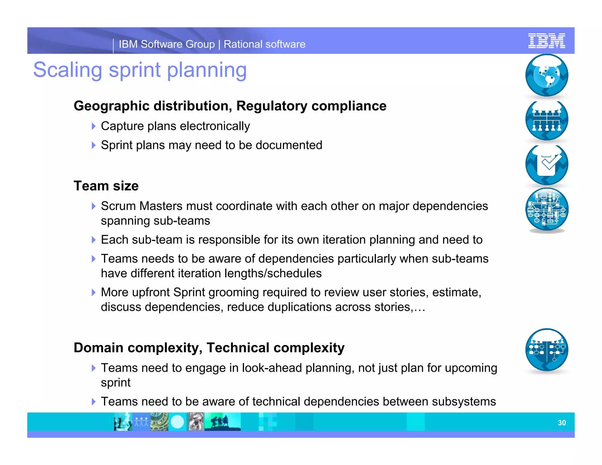 IBM Software Group | Rational software Scaling sprint planning Geographic distribution, Regulatory compliance Capture plans electronically Sprint plans may need to be documented Team size Scrum Masters must coordinate with each other on major dependencies spanning sub-teams Each sub-team is responsible for its own iteration planning and need to Teams needs to be aware of dependencies particularly when sub-teams have different iteration lengths/schedules More upfront Sprint grooming required to review user stories, estimate, discuss dependencies, reduce duplications across stories,… Domain complexity, Technical complexity Teams need to engage in look-ahead planning, not just plan for upcoming sprint Teams need to be aware of technical dependencies between subsystems 30 